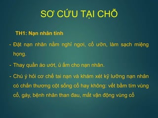 SƠ CỨU TẠI CHỖ
TH1: Nạn nhân tỉnh
- Đặt nạn nhân nằm nghỉ ngơi, cổ ưỡn, làm sạch miệng
họng.
- Thay quần áo ướt, ủ ấm cho nạn nhân.
- Chú ý hỏi cơ chế tai nạn và khám xét kỹ lưỡng nạn nhân
có chấn thương cột sống cổ hay không: vết bầm tím vùng
cổ, gáy, bệnh nhân than đau, mất vận động vùng cổ
 