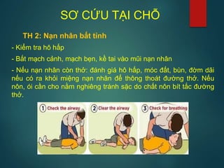 SƠ CỨU TẠI CHỖ
TH 2: Nạn nhân bất tỉnh
- Kiểm tra hô hấp
- Bắt mạch cảnh, mạch bẹn, kề tai vào mũi nạn nhân
- Nếu nạn nhân còn thở: đánh giá hô hấp, móc đất, bùn, đờm dãi
nếu có ra khỏi miệng nạn nhân để thông thoát đường thở. Nếu
nôn, ói cần cho nằm nghiêng tránh sặc do chất nôn bít tắc đường
thở.
 