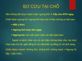 SƠ CỨU TẠI CHỖ
Nếu không bắt được mạch hoặc ngừng thở  Cấp cứu NTH ngay.
Chẩn đoán ngưng tim, ngưng thở dựa vào 3 triệu chứng cơ bản sau:
+ Mất ý thức.
+ Ngừng thở hoặc thở ngáp.
+ Ngừng tim: khi mất mạch cảnh và mất mạch bẹn.
Ngoài ra bệnh nhân còn có các triệu chứng khác như: da nhợt
nhạt hoặc tím tái, giãn đồng tử và mất phản xạ đồng tử với ánh sáng.
Chẩn đoán nhanh: Không tỉnh, không thở, không mạch = Ngưng hô
hấp - tuần hoàn.
 