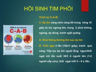 HỒI SINH TIM PHỔI
Trình tự C-A-B:
• C: Ép tim càng sớm càng tốt trong vòng 10
giây từ lúc ngừng tim, trong 2 phút không
ngừng, ép đúng, tránh ngắt quãng
• A: Khai thông đường thở sau ép tim
• B: Thổi ngạt 2 lần (1lần/1 giây), tránh quá
căng. Tiếp tục ép tim ngoài lồng ngực/thổi
ngạt với tần suất 30/2 ở người lớn (1-2
người cấp cứu), thổi ngạt mỗi 5 – 6 s /lần.
 