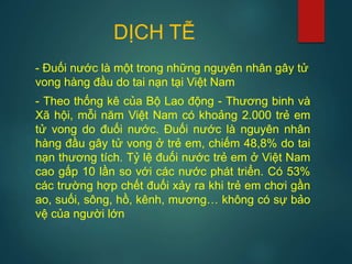 DỊCH TỄ
- Đuối nước là một trong những nguyên nhân gây tử
vong hàng đầu do tai nạn tại Việt Nam
- Theo thống kê của Bộ Lao động - Thương binh và
Xã hội, mỗi năm Việt Nam có khoảng 2.000 trẻ em
tử vong do đuối nước. Đuối nước là nguyên nhân
hàng đầu gây tử vong ở trẻ em, chiếm 48,8% do tai
nạn thương tích. Tỷ lệ đuối nước trẻ em ở Việt Nam
cao gấp 10 lần so với các nước phát triển. Có 53%
các trường hợp chết đuối xảy ra khi trẻ em chơi gần
ao, suối, sông, hồ, kênh, mương… không có sự bảo
vệ của người lớn
 