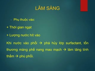 LÂM SÀNG
- Phụ thuộc vào:
+ Thời gian ngạt
+ Lượng nước hít vào
Khi nước vào phổi  phá hủy lớp surfactant, tổn
thương màng phế nang mao mạch  làm tăng tính
thấm  phù phổi.
 
