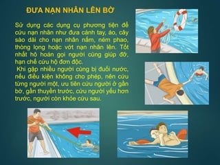 Sử dụng các dụng cụ phương tiện để
cứu nạn nhân như đưa cánh tay, áo, cây
sào dài cho nạn nhân nắm, ném phao,
thòng lọng hoặc vớt nạn nhân lên. Tốt
nhất hô hoán gọi người cùng giúp đỡ,
hạn chế cứu hộ đơn độc.
Khi gặp nhiều người cùng bị đuối nước,
nếu điều kiện không cho phép, nên cứu
từng người một, ưu tiên cứu người ở gần
bờ, gần thuyền trước, cứu người yếu hơn
trước, người còn khỏe cứu sau.
ĐƯA NẠN NHÂN LÊN BỜ
 