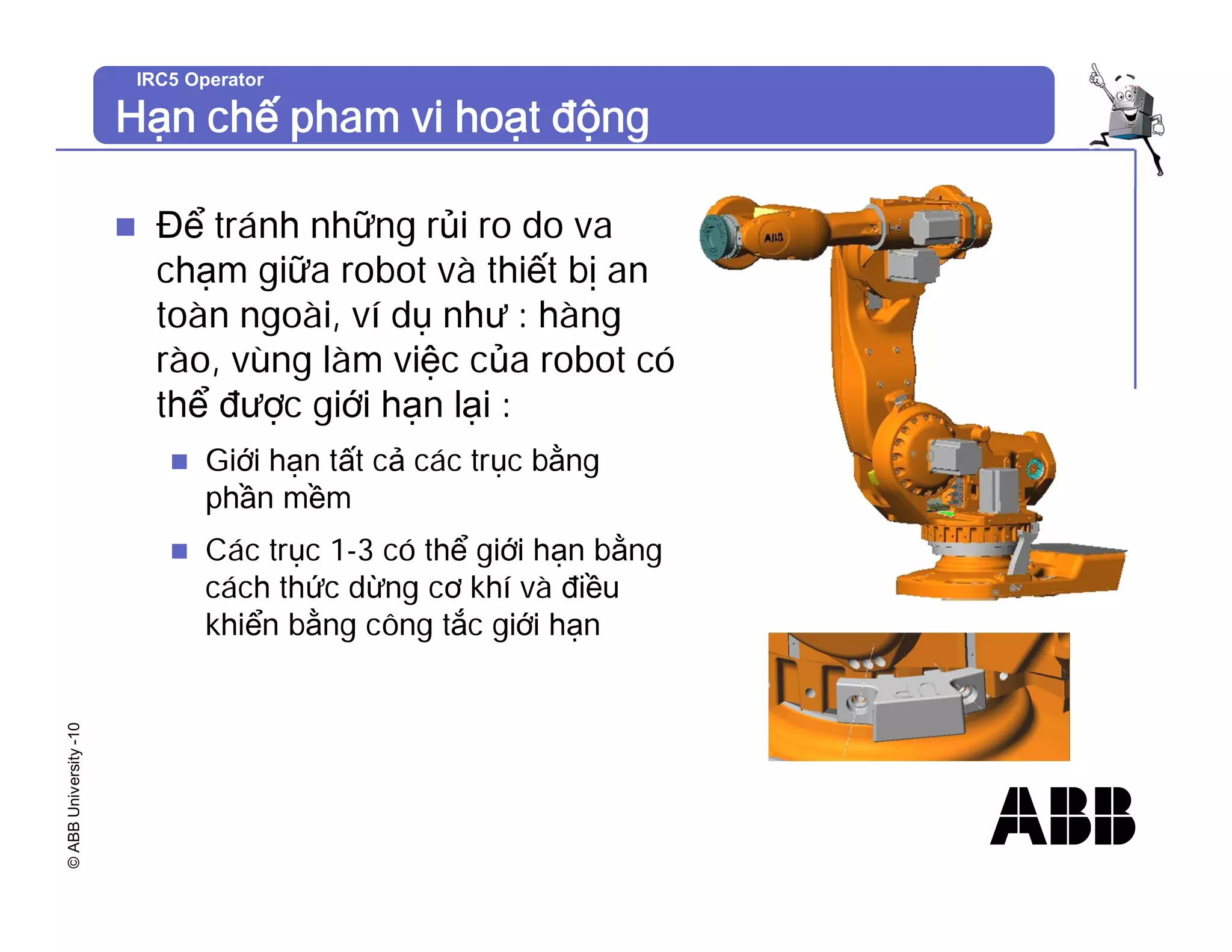 ©
ABB
University
-10 IRC5 Operator
Hạn chế pham vi hoạt động
n Để tránh những rủi ro do va
chạm giữa robot và thiết bị an
toàn ngoài, ví dụ như : hàng
rào, vùng làm việc của robot có
thể được giới hạn lại :
n Giới hạn tất cả các trục bằng
phần mềm
n Các trục 1-3 có thể giới hạn bằng
cách thức dừng cơ khí và điều
khiển bằng công tắc giới hạn
 