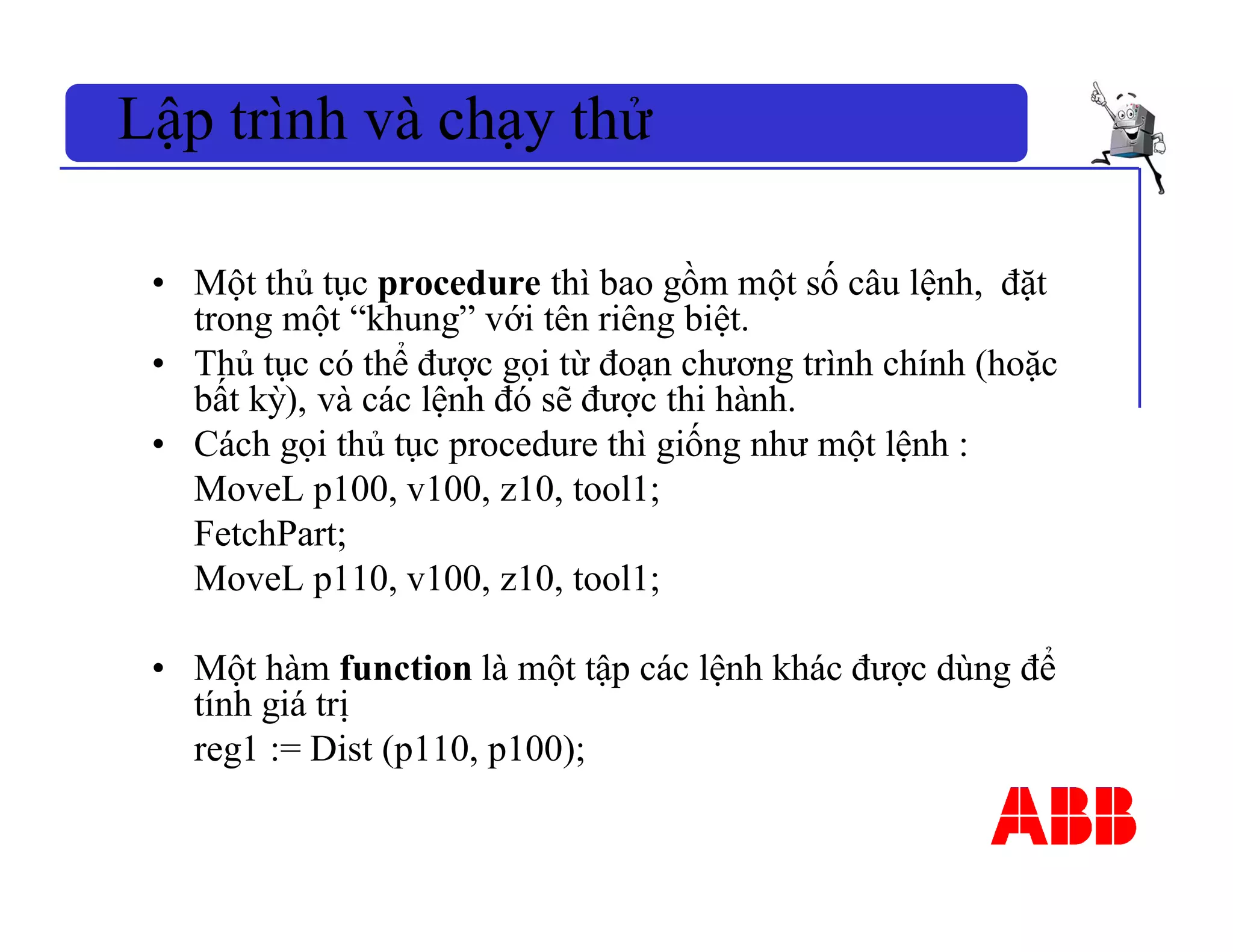 • Một thủ tục procedure thì bao gồm một số câu lệnh, đặt
trong một “khung” với tên riêng biệt.
• Thủ tục có thể được gọi từ đoạn chương trình chính (hoặc
bất kỳ), và các lệnh đó sẽ được thi hành.
• Cách gọi thủ tục procedure thì giống như một lệnh :
MoveL p100, v100, z10, tool1;
FetchPart;
MoveL p110, v100, z10, tool1;
• Một hàm function là một tập các lệnh khác được dùng để
tính giá trị
reg1 := Dist (p110, p100);
Lập trình và chạy thử
 