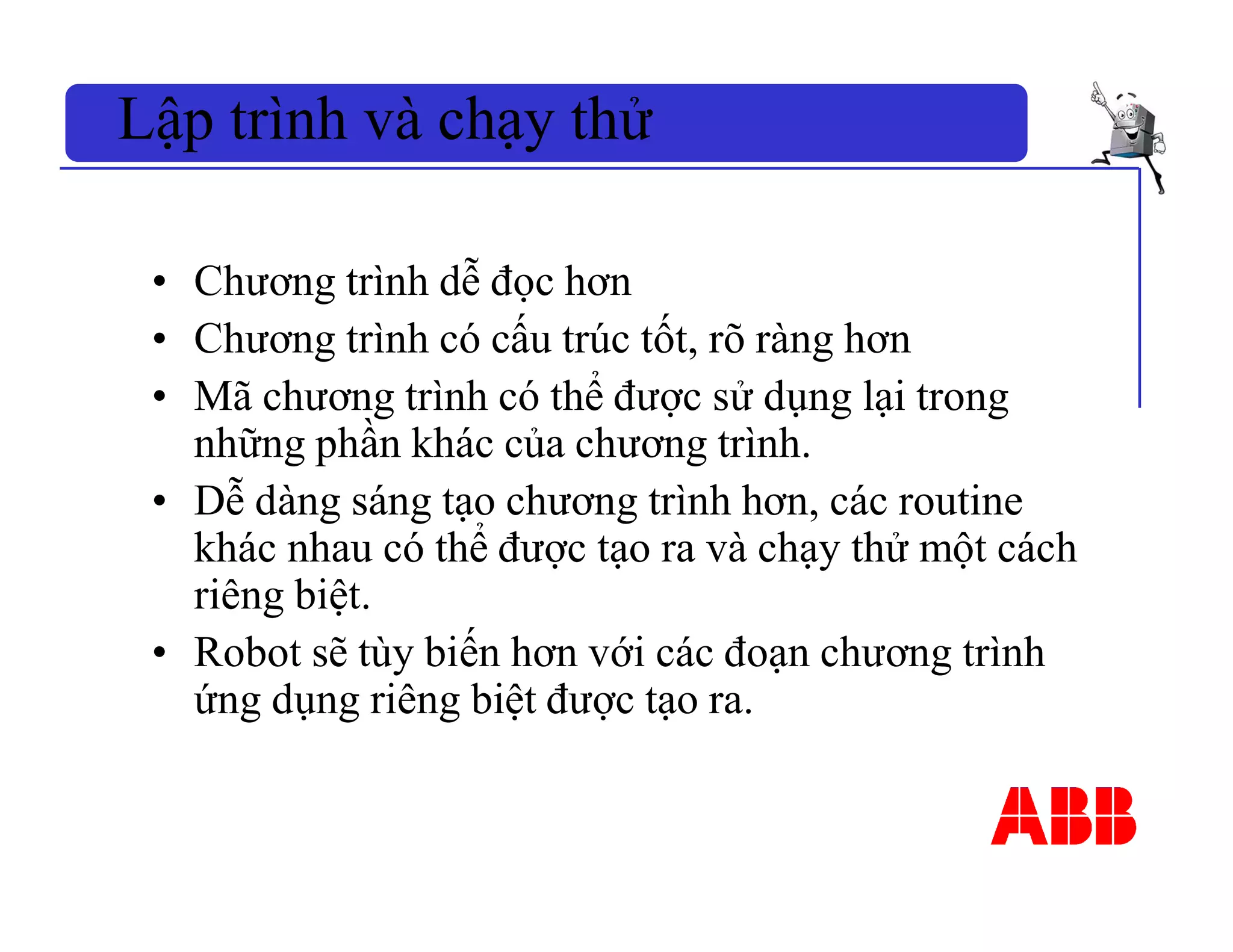 • Chương trình dễ đọc hơn
• Chương trình có cấu trúc tốt, rõ ràng hơn
• Mã chương trình có thể được sử dụng lại trong
những phần khác của chương trình.
• Dễ dàng sáng tạo chương trình hơn, các routine
khác nhau có thể được tạo ra và chạy thử một cách
riêng biệt.
• Robot sẽ tùy biến hơn với các đoạn chương trình
ứng dụng riêng biệt được tạo ra.
Lập trình và chạy thử
 