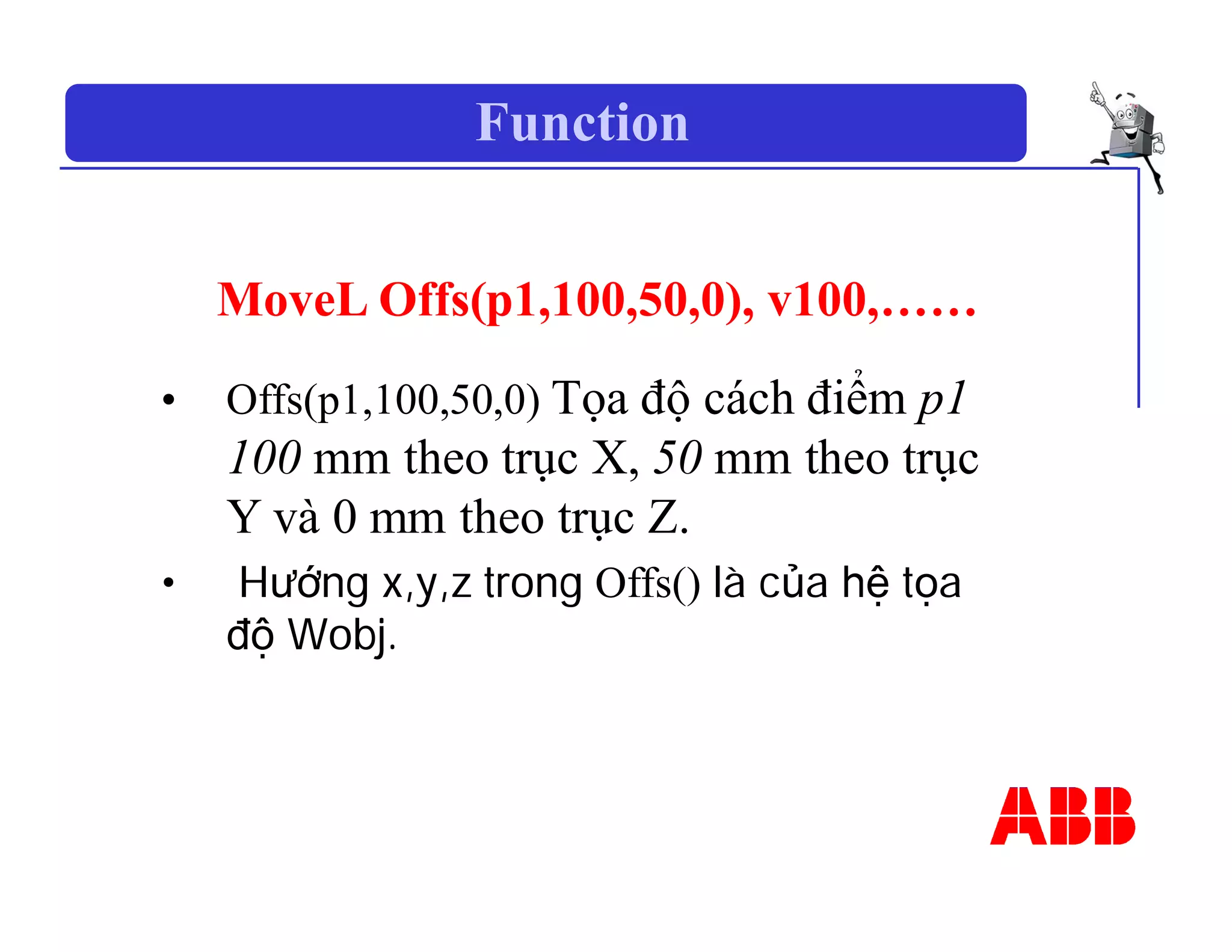 Function
MoveL Offs(p1,100,50,0), v100,……
• Offs(p1,100,50,0) Tọa độ cách điểm p1
100 mm theo trục X, 50 mm theo trục
Y và 0 mm theo trục Z.
• Hướng x,y,z trong Offs() là của hệ tọa
độ Wobj.
 