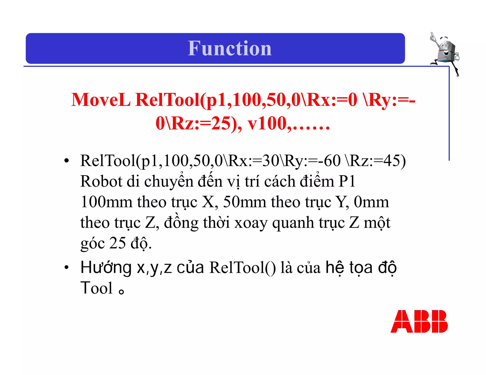 Function
MoveL RelTool(p1,100,50,0Rx:=0 Ry:=-
0Rz:=25), v100,……
• RelTool(p1,100,50,0Rx:=30Ry:=-60 Rz:=45)
Robot di chuyển đến vị trí cách điểm P1
100mm theo trục X, 50mm theo trục Y, 0mm
theo trục Z, đồng thời xoay quanh trục Z một
góc 25 độ.
• Hướng x,y,z của RelTool() là của hệ tọa độ
Tool 。
 