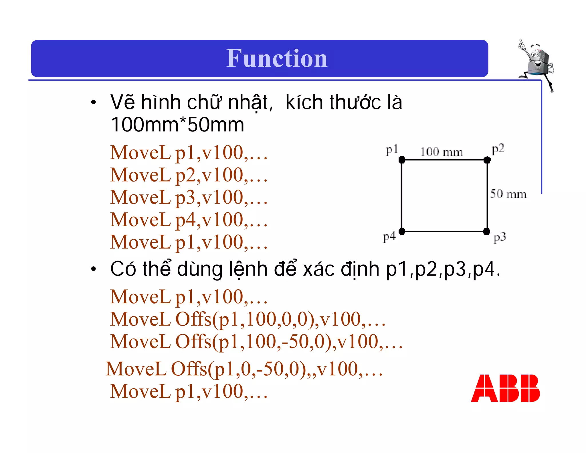 Function
• Vẽ hình chữ nhật, kích thước là
100mm*50mm
MoveL p1,v100,…
MoveL p2,v100,…
MoveL p3,v100,…
MoveL p4,v100,…
MoveL p1,v100,…
• Có thể dùng lệnh để xác định p1,p2,p3,p4.
MoveL p1,v100,…
MoveL Offs(p1,100,0,0),v100,…
MoveL Offs(p1,100,-50,0),v100,…
MoveL Offs(p1,0,-50,0),,v100,…
MoveL p1,v100,…
 