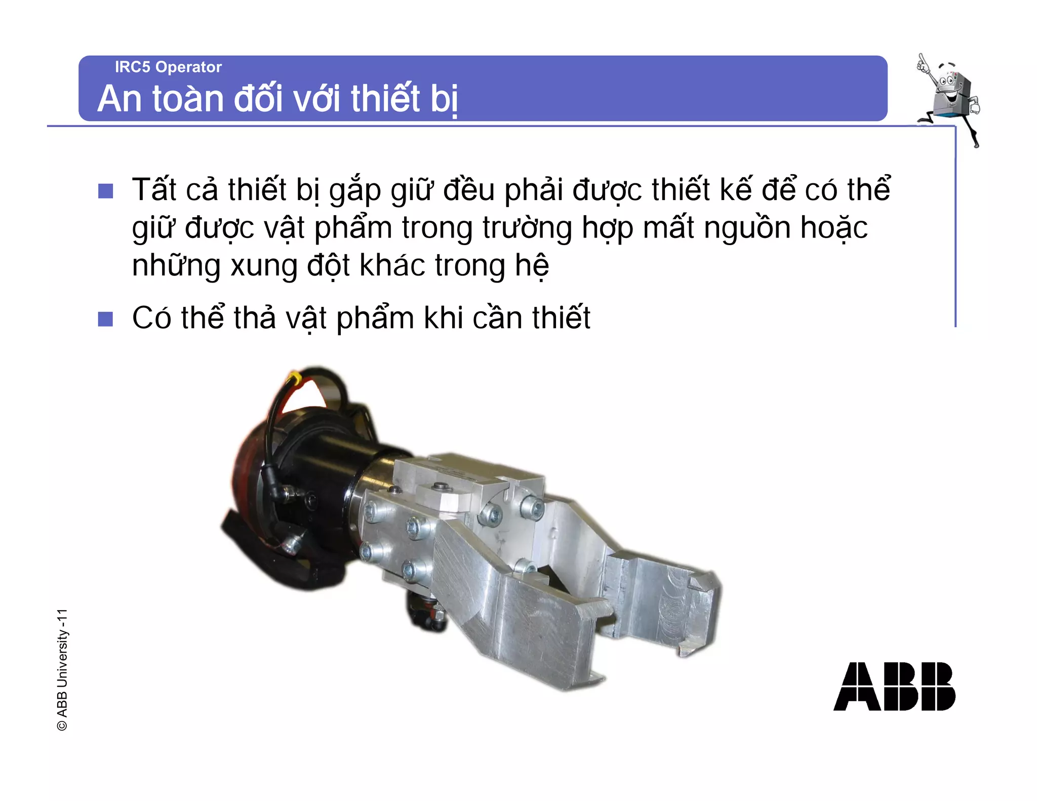 ©
ABB
University
-11 IRC5 Operator
An toàn đối với thiết bị
n Tất cả thiết bị gắp giữ đều phải được thiết kế để có thể
giữ được vật phẩm trong trường hợp mất nguồn hoặc
những xung đột khác trong hệ
n Có thể thả vật phẩm khi cần thiết
 