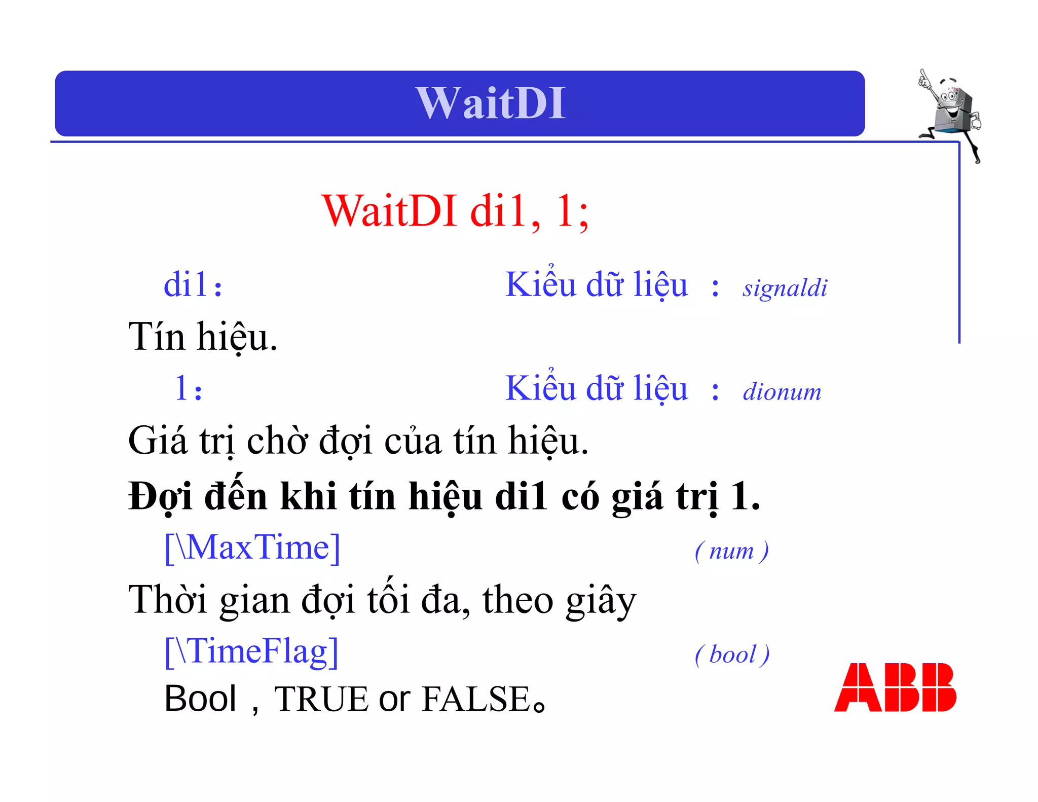 WaitDI
WaitDI di1, 1;
di1： Kiểu dữ liệu : signaldi
Tín hiệu.
1： Kiểu dữ liệu : dionum
Giá trị chờ đợi của tín hiệu.
Đợi đến khi tín hiệu di1 có giá trị 1.
[MaxTime] ( num )
Thời gian đợi tối đa, theo giây
[TimeFlag] ( bool )
Bool，TRUE or FALSE。
 
