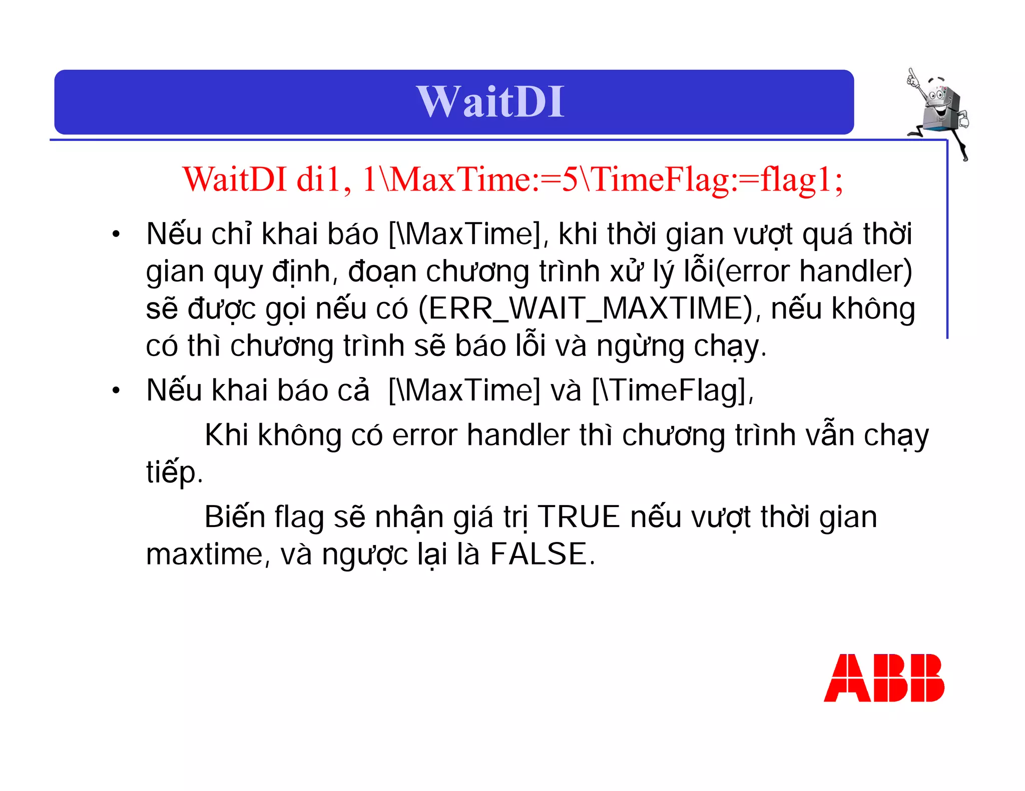 WaitDI
WaitDI di1, 1MaxTime:=5TimeFlag:=flag1;
• Nếu chỉ khai báo [MaxTime], khi thời gian vượt quá thời
gian quy định, đoạn chương trình xử lý lỗi(error handler)
sẽ được gọi nếu có (ERR_WAIT_MAXTIME), nếu không
có thì chương trình sẽ báo lỗi và ngừng chạy.
• Nếu khai báo cả [MaxTime] và [TimeFlag],
Khi không có error handler thì chương trình vẫn chạy
tiếp.
Biến flag sẽ nhận giá trị TRUE nếu vượt thời gian
maxtime, và ngược lại là FALSE.
 