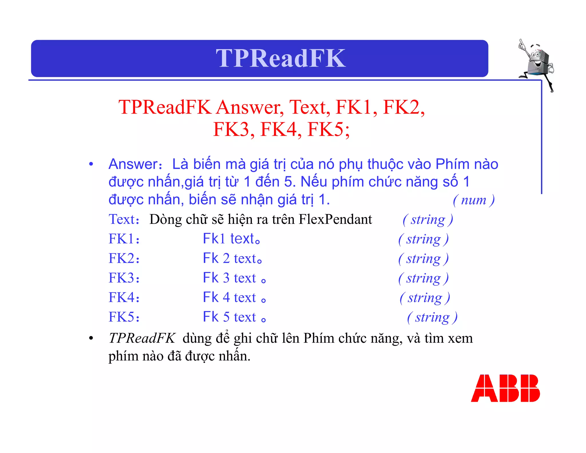 TPReadFK
TPReadFK Answer, Text, FK1, FK2,
FK3, FK4, FK5;
• Answer：Là biến mà giá trị của nó phụ thuộc vào Phím nào
được nhấn,giá trị từ 1 đến 5. Nếu phím chức năng số 1
được nhấn, biến sẽ nhận giá trị 1. ( num )
Text：Dòng chữ sẽ hiện ra trên FlexPendant ( string )
FK1： Fk1 text。 ( string )
FK2： Fk 2 text。 ( string )
FK3： Fk 3 text 。 ( string )
FK4： Fk 4 text 。 ( string )
FK5： Fk 5 text 。 ( string )
• TPReadFK dùng để ghi chữ lên Phím chức năng, và tìm xem
phím nào đã được nhấn.
 