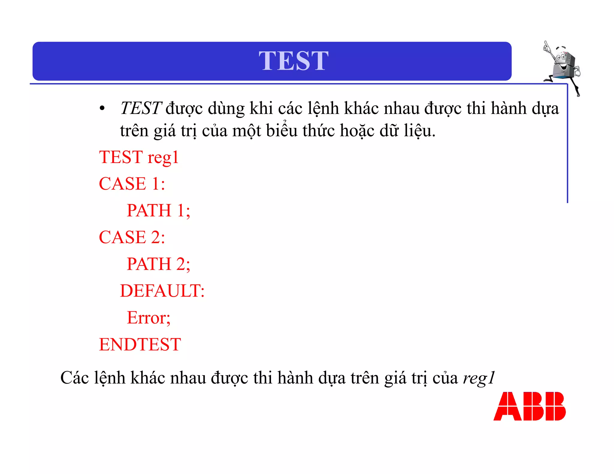 TEST
• TEST được dùng khi các lệnh khác nhau được thi hành dựa
trên giá trị của một biểu thức hoặc dữ liệu.
TEST reg1
CASE 1:
PATH 1;
CASE 2:
PATH 2;
DEFAULT:
Error;
ENDTEST
Các lệnh khác nhau được thi hành dựa trên giá trị của reg1
 