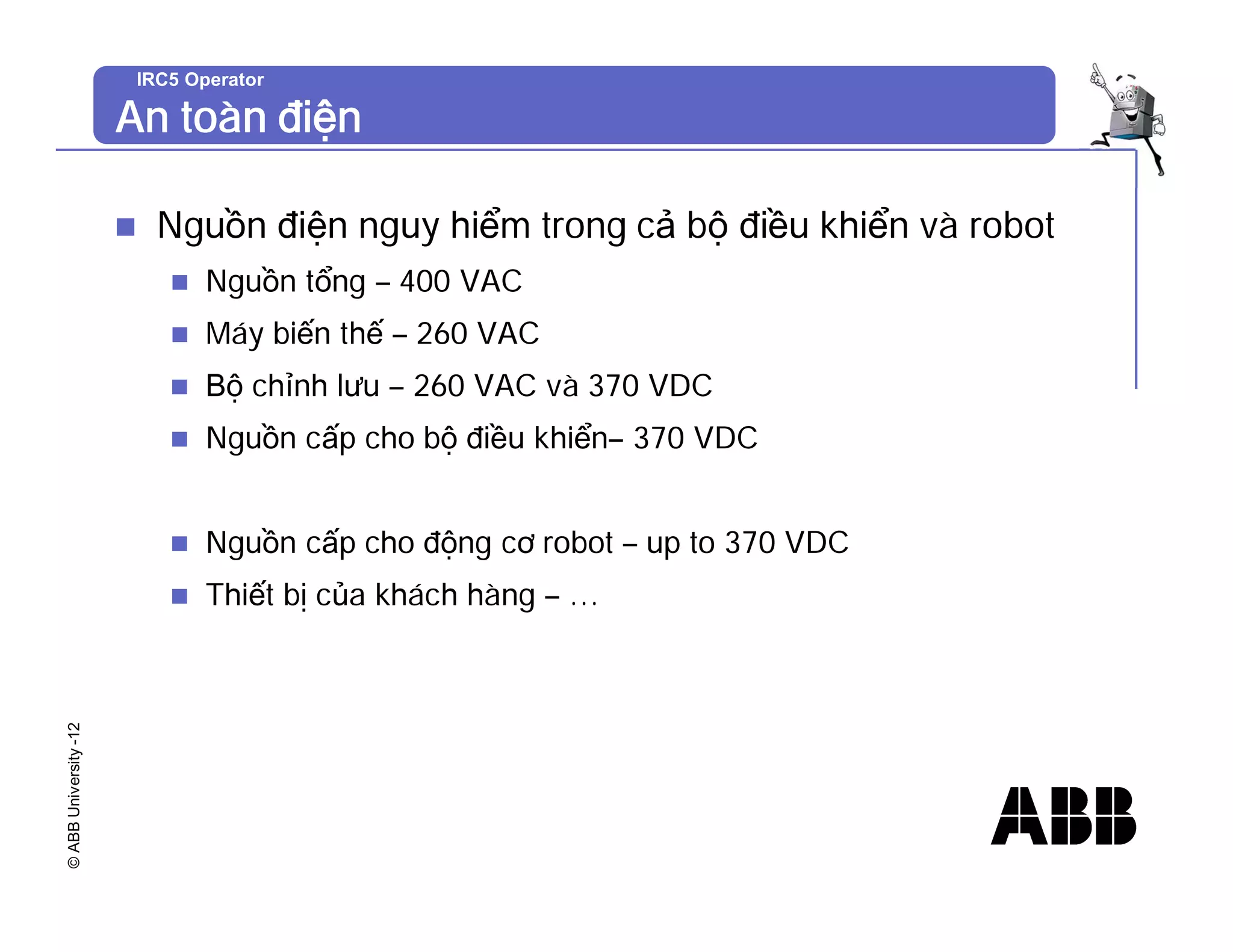 ©
ABB
University
-12 IRC5 Operator
An toàn điện
n Nguồn điện nguy hiểm trong cả bộ điều khiển và robot
n Nguồn tổng – 400 VAC
n Máy biến thế – 260 VAC
n Bộ chỉnh lưu – 260 VAC và 370 VDC
n Nguồn cấp cho bộ điều khiển– 370 VDC
n Nguồn cấp cho động cơ robot – up to 370 VDC
n Thiết bị của khách hàng – …
 