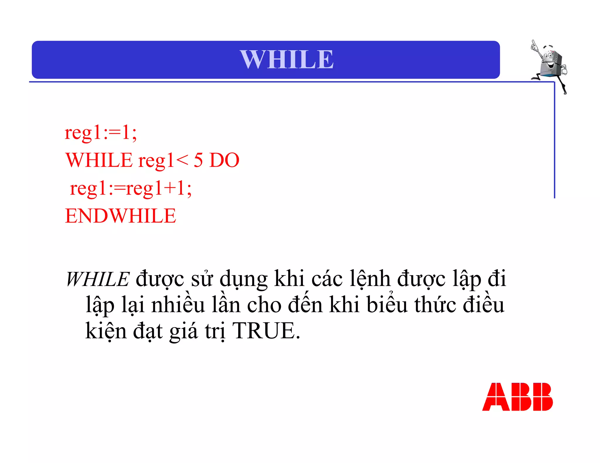 WHILE
reg1:=1;
WHILE reg1< 5 DO
reg1:=reg1+1;
ENDWHILE
WHILE được sử dụng khi các lệnh được lập đi
lập lại nhiều lần cho đến khi biểu thức điều
kiện đạt giá trị TRUE.
 