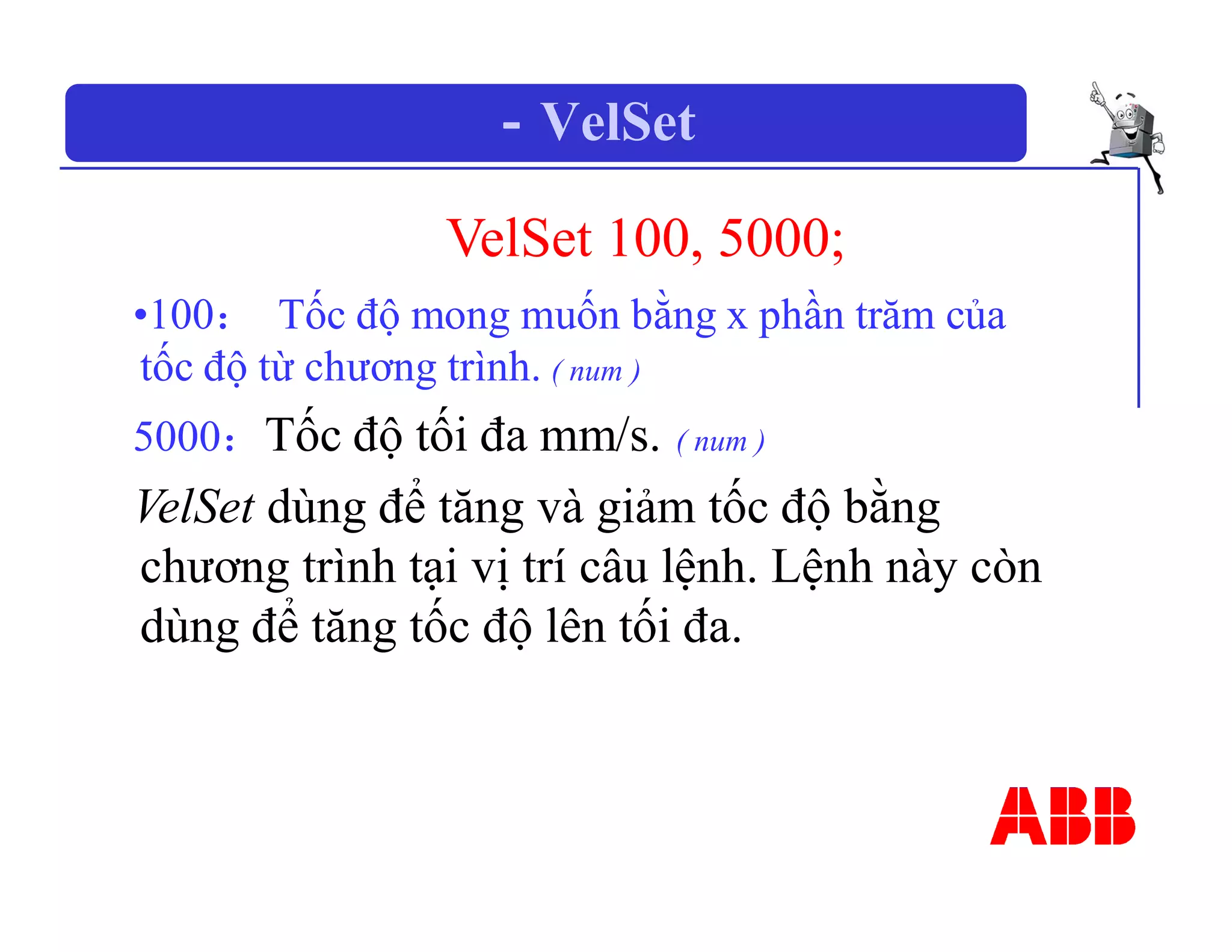 －VelSet
VelSet 100, 5000;
•100： Tốc độ mong muốn bằng x phần trăm của
tốc độ từ chương trình. ( num )
5000：Tốc độ tối đa mm/s. ( num )
VelSet dùng để tăng và giảm tốc độ bằng
chương trình tại vị trí câu lệnh. Lệnh này còn
dùng để tăng tốc độ lên tối đa.
 