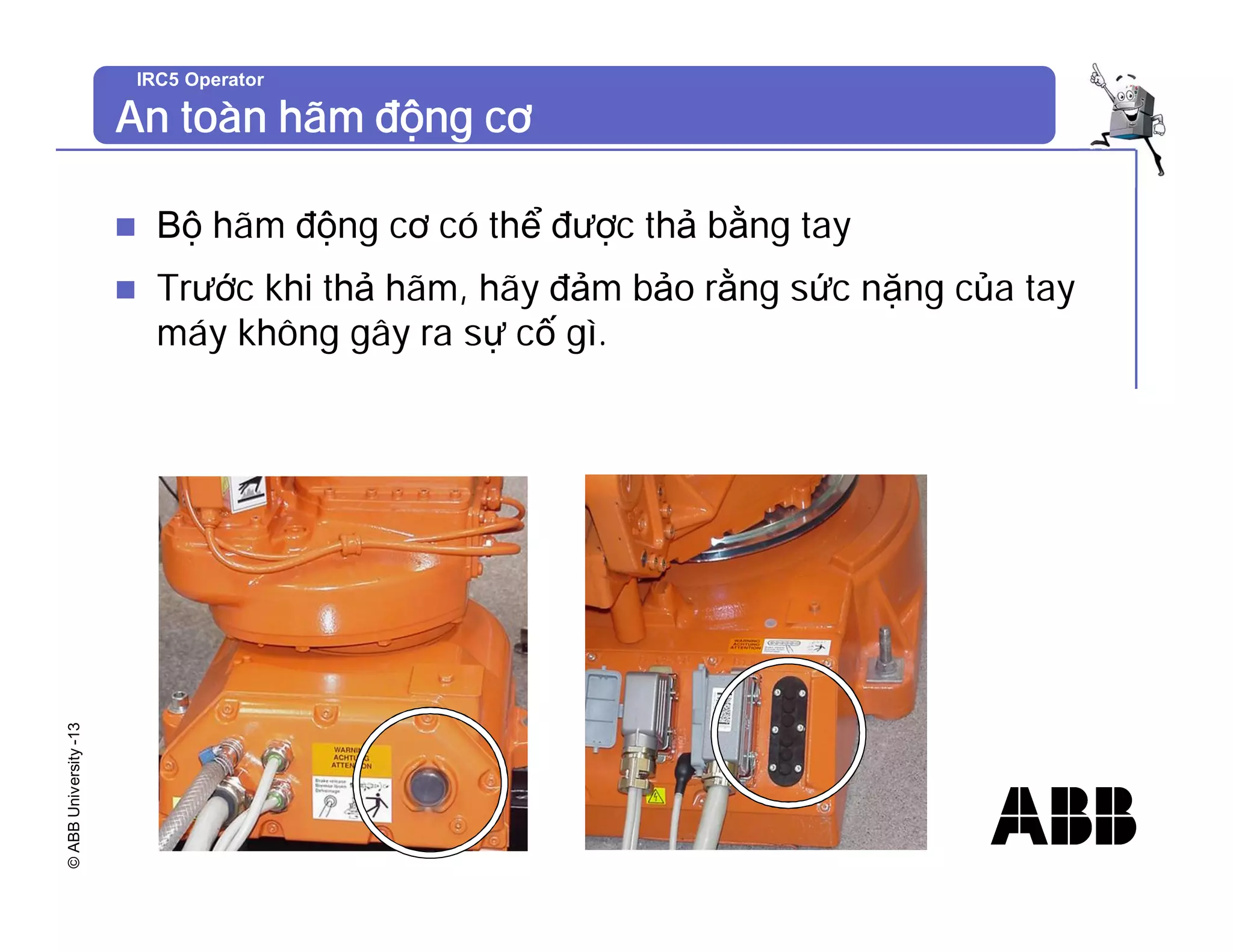 ©
ABB
University
-13 IRC5 Operator
An toàn hãm động cơ
n Bộ hãm động cơ có thể được thả bằng tay
n Trước khi thả hãm, hãy đảm bảo rằng sức nặng của tay
máy không gây ra sự cố gì.
 