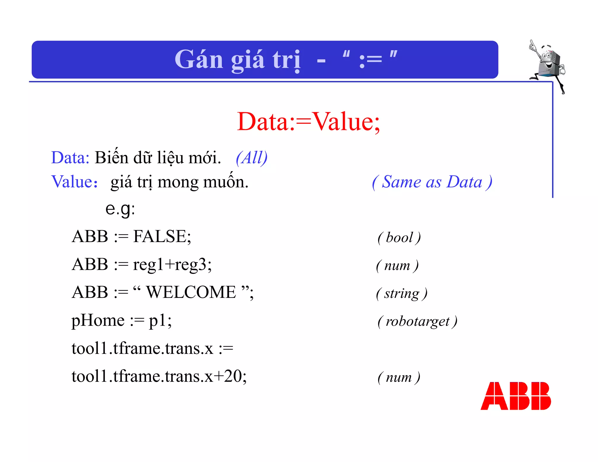 Gán giá trị － “ := ”
Data:=Value;
Data: Biến dữ liệu mới. (All)
Value：giá trị mong muốn. ( Same as Data )
e.g:
ABB := FALSE; ( bool )
ABB := reg1+reg3; ( num )
ABB := “ WELCOME ”; ( string )
pHome := p1; ( robotarget )
tool1.tframe.trans.x :=
tool1.tframe.trans.x+20; ( num )
 