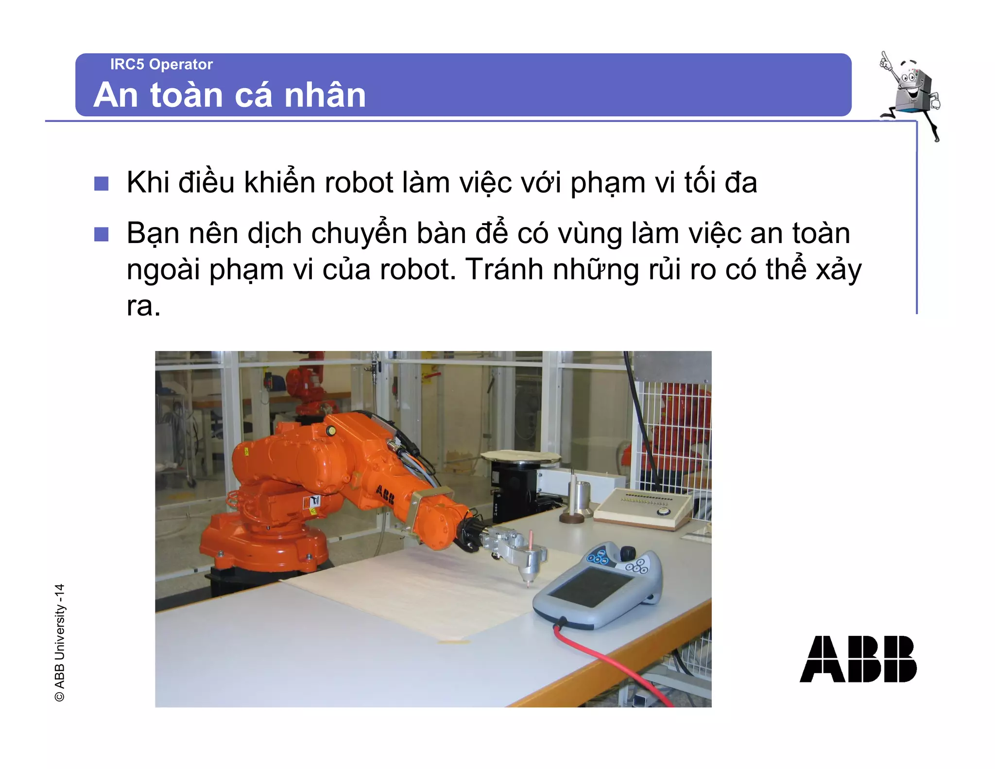 ©
ABB
University
-14 IRC5 Operator
An toàn cá nhân
n Khi điều khiển robot làm việc với phạm vi tối đa
n Bạn nên dịch chuyển bàn để có vùng làm việc an toàn
ngoài phạm vi của robot. Tránh những rủi ro có thể xảy
ra.
 