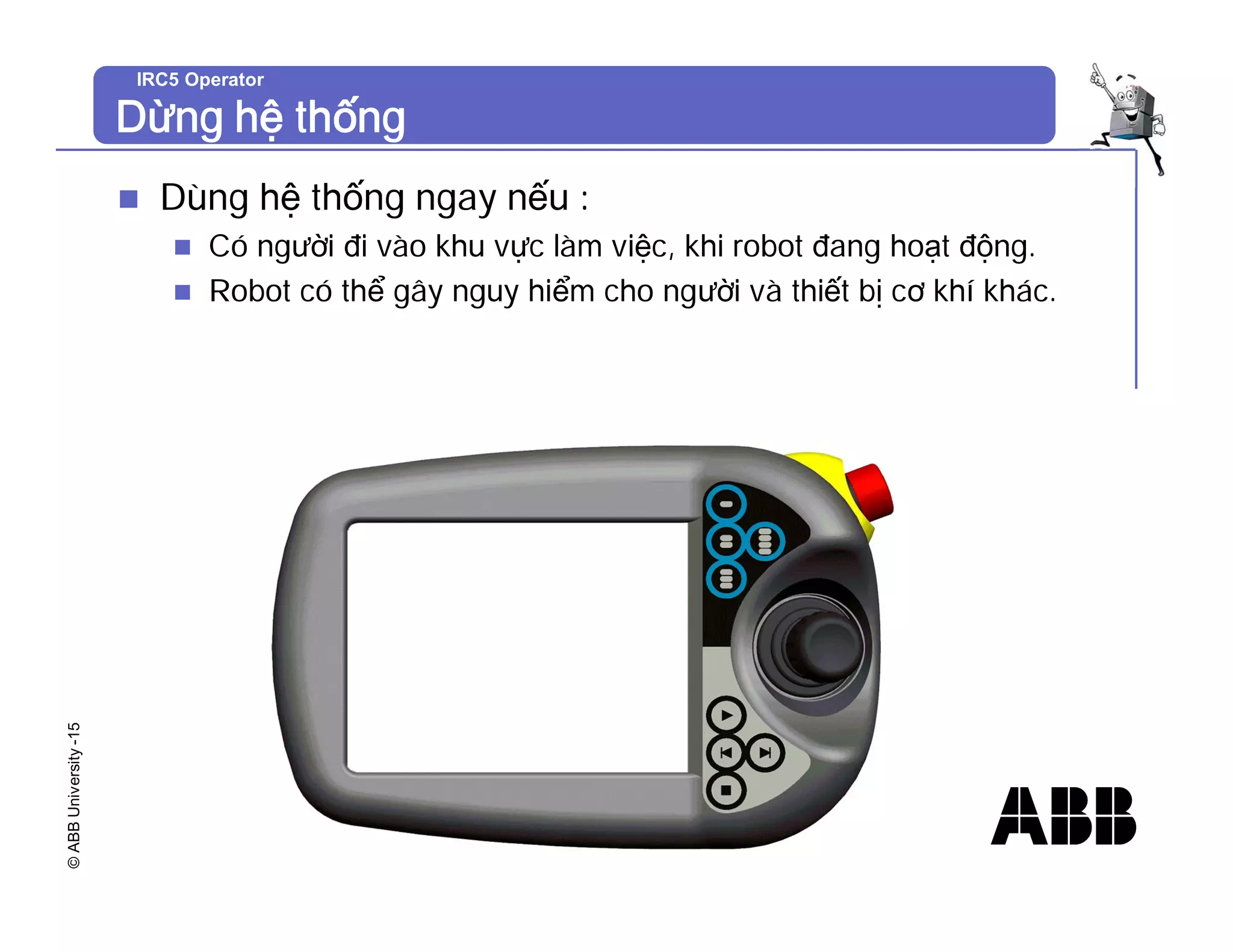 ©
ABB
University
-15 IRC5 Operator
Dừng hệ thống
n Dùng hệ thống ngay nếu :
n Có người đi vào khu vực làm việc, khi robot đang hoạt động.
n Robot có thể gây nguy hiểm cho người và thiết bị cơ khí khác.
 