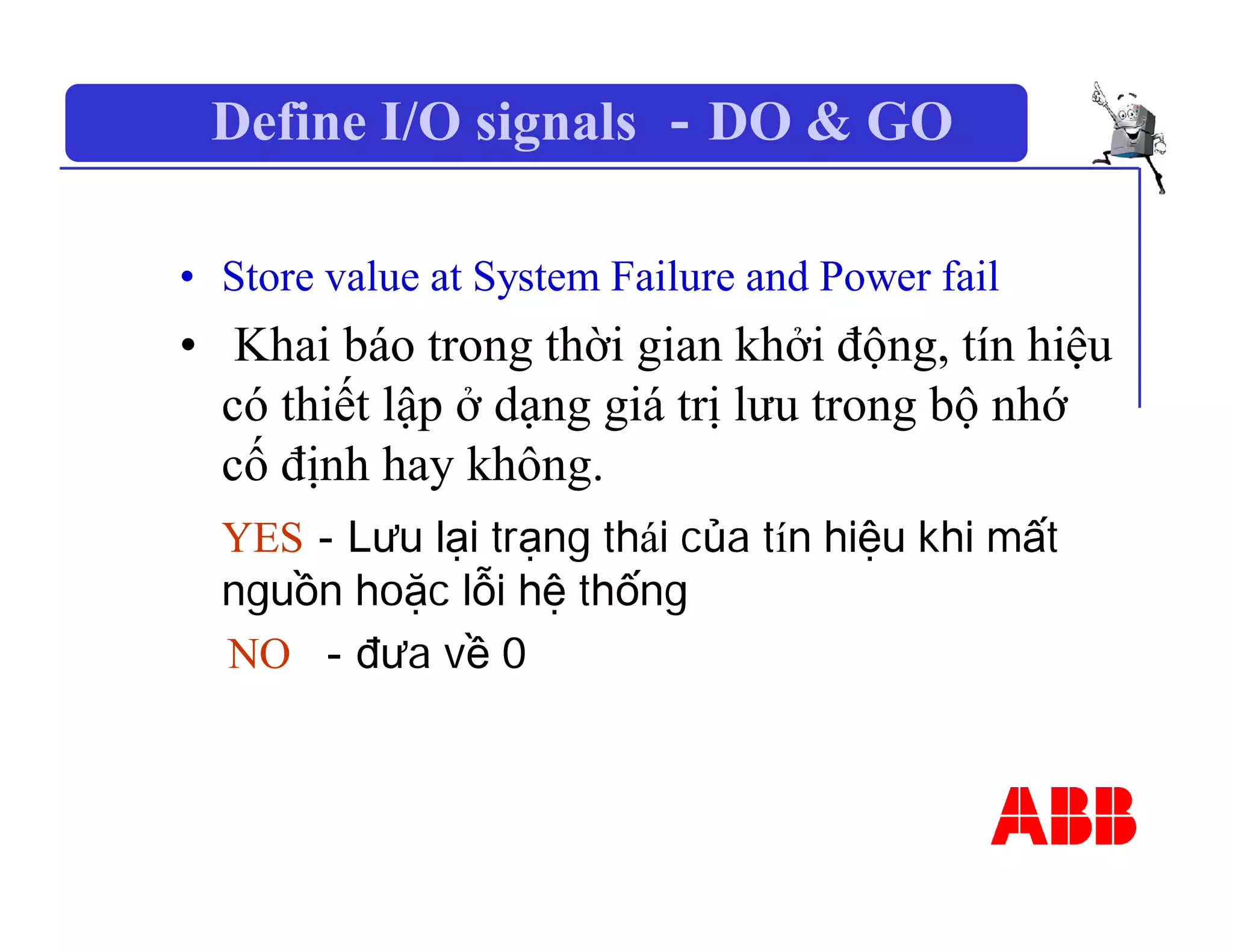 Define I/O signals －DO & GO
• Store value at System Failure and Power fail
• Khai báo trong thời gian khởi động, tín hiệu
có thiết lập ở dạng giá trị lưu trong bộ nhớ
cố định hay không.
YES－Lưu lại trạng thái của tín hiệu khi mất
nguồn hoặc lỗi hệ thống
NO －đưa về 0
 