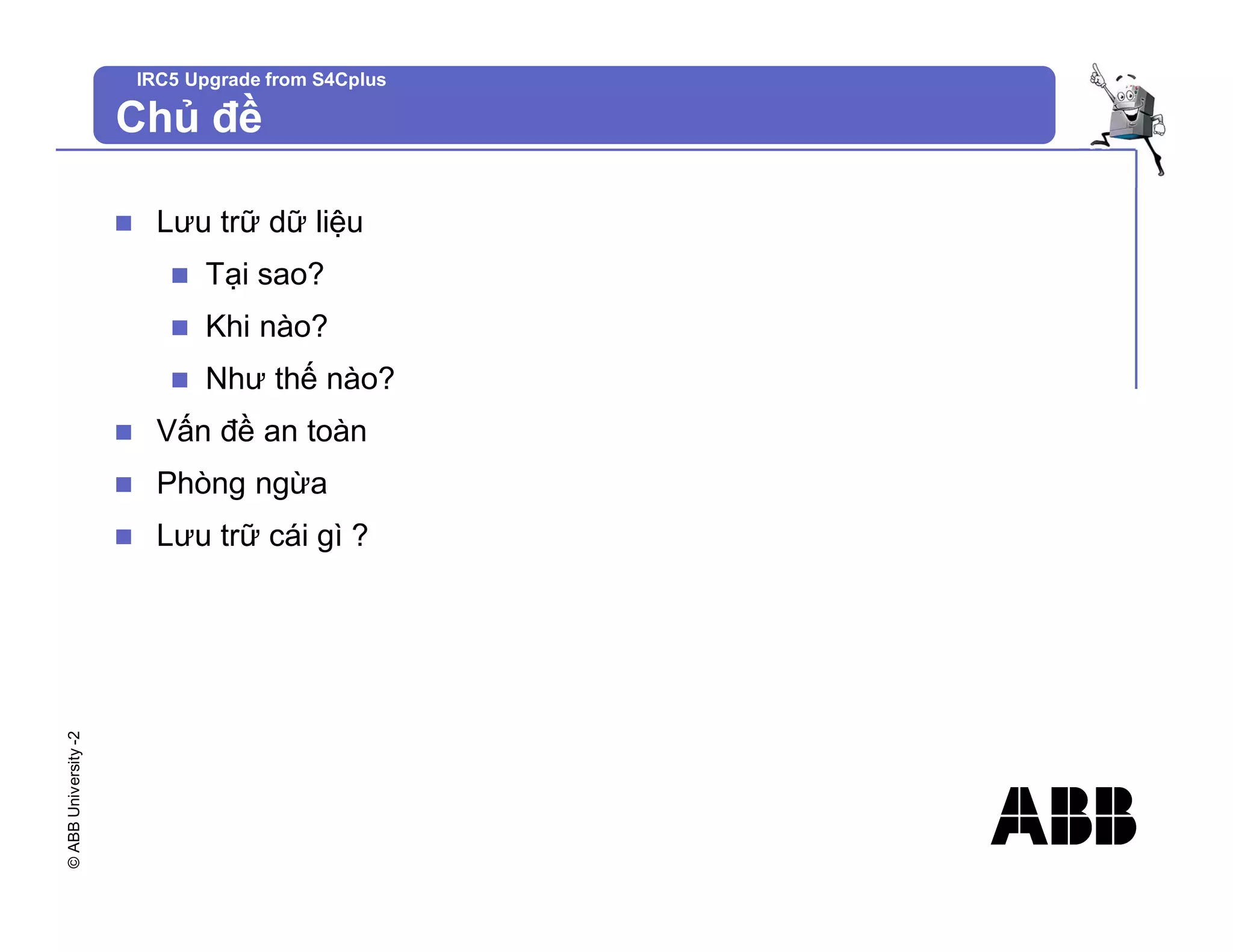 ©
ABB
University
-2 IRC5 Upgrade from S4Cplus
Chủ đề
n Lưu trữ dữ liệu
n Tại sao?
n Khi nào?
n Như thế nào?
n Vấn đề an toàn
n Phòng ngừa
n Lưu trữ cái gì ?
 