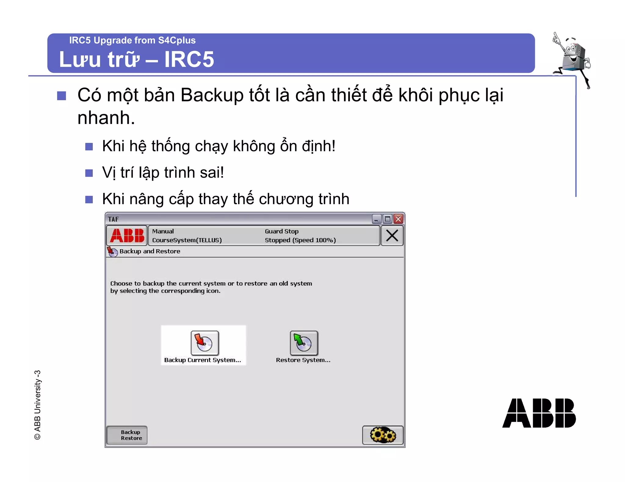 ©
ABB
University
-3 IRC5 Upgrade from S4Cplus
n Có một bản Backup tốt là cần thiết để khôi phục lại
nhanh.
n Khi hệ thống chạy không ổn định!
n Vị trí lập trình sai!
n Khi nâng cấp thay thế chương trình
Lưu trữ – IRC5
 
