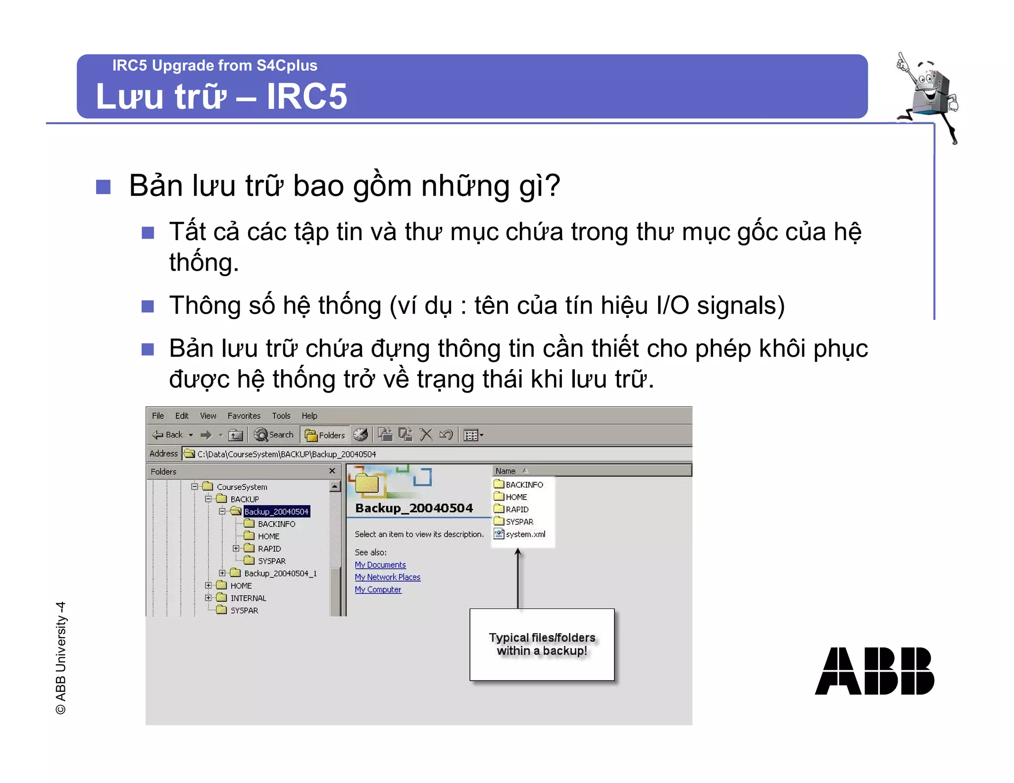 ©
ABB
University
-4 IRC5 Upgrade from S4Cplus
n Bản lưu trữ bao gồm những gì?
n Tất cả các tập tin và thư mục chứa trong thư mục gốc của hệ
thống.
n Thông số hệ thống (ví dụ : tên của tín hiệu I/O signals)
n Bản lưu trữ chứa đựng thông tin cần thiết cho phép khôi phục
được hệ thống trở về trạng thái khi lưu trữ.
Lưu trữ – IRC5
 