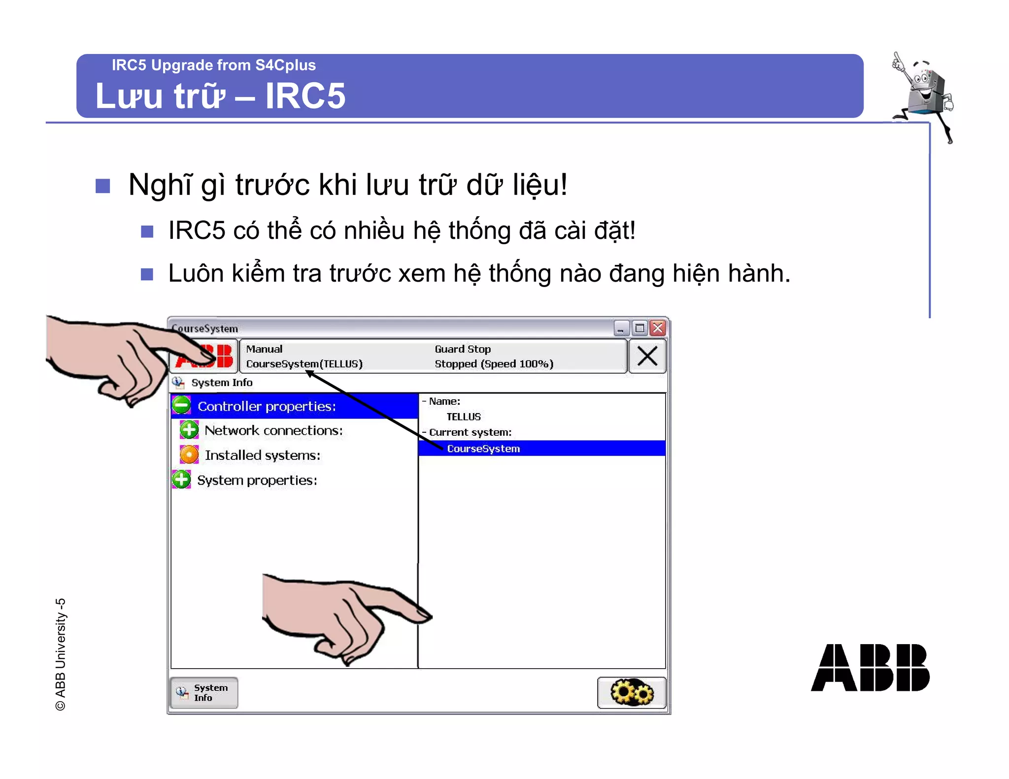 ©
ABB
University
-5 IRC5 Upgrade from S4Cplus
n Nghĩ gì trước khi lưu trữ dữ liệu!
n IRC5 có thể có nhiều hệ thống đã cài đặt!
n Luôn kiểm tra trước xem hệ thống nào đang hiện hành.
Lưu trữ – IRC5
 
