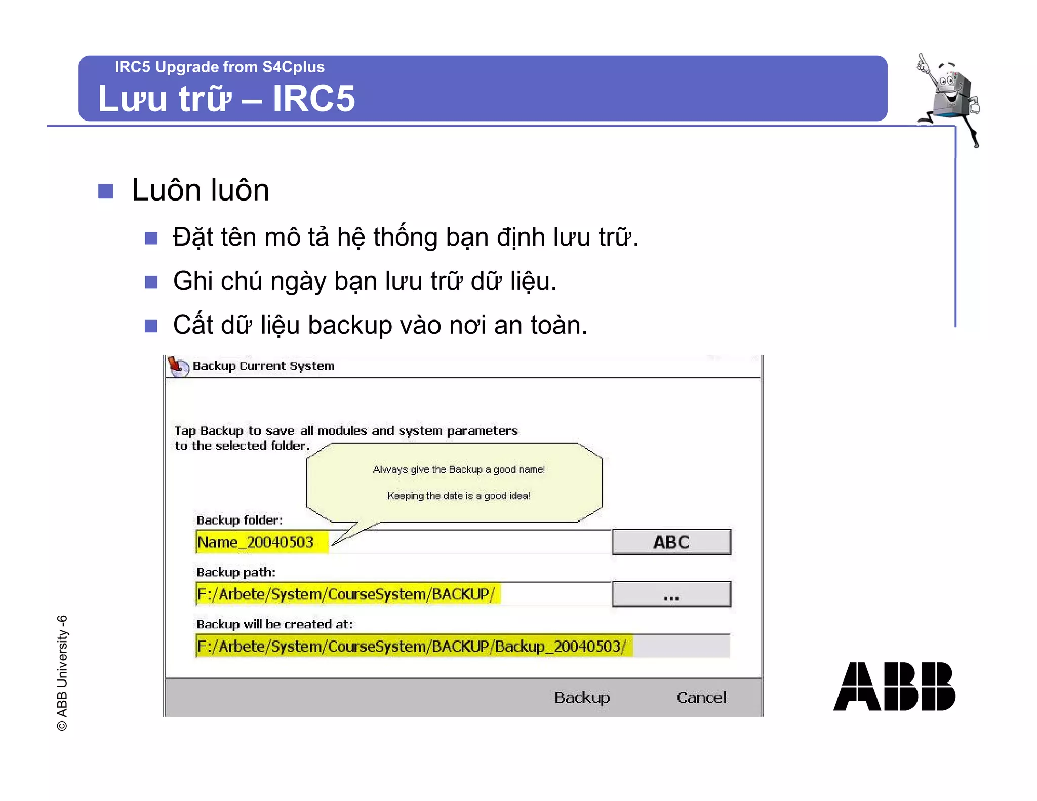©
ABB
University
-6 IRC5 Upgrade from S4Cplus
n Luôn luôn
n Đặt tên mô tả hệ thống bạn định lưu trữ.
n Ghi chú ngày bạn lưu trữ dữ liệu.
n Cất dữ liệu backup vào nơi an toàn.
Lưu trữ – IRC5
 