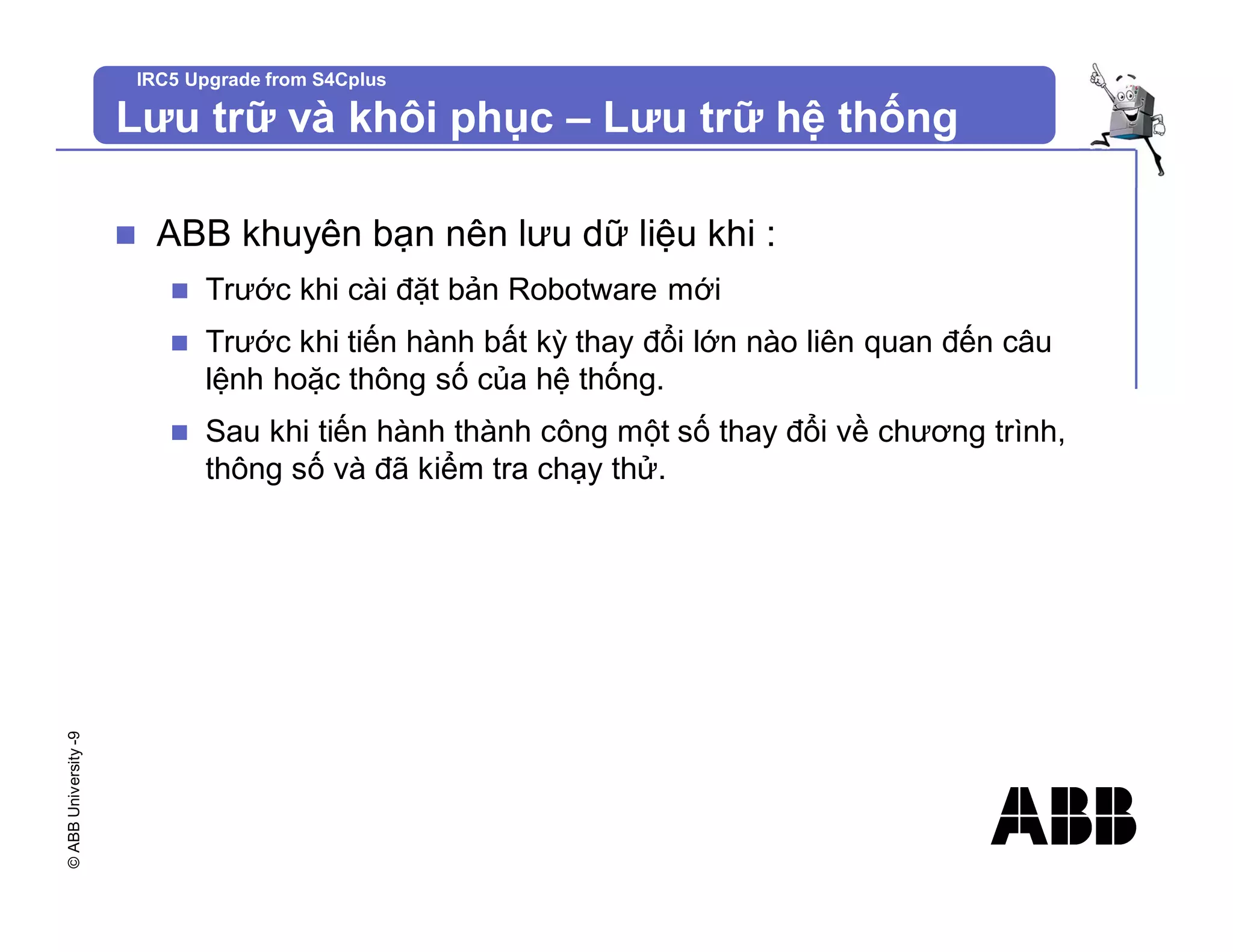 ©
ABB
University
-9 IRC5 Upgrade from S4Cplus
Lưu trữ và khôi phục – Lưu trữ hệ thống
n ABB khuyên bạn nên lưu dữ liệu khi :
n Trước khi cài đặt bản Robotware mới
n Trước khi tiến hành bất kỳ thay đổi lớn nào liên quan đến câu
lệnh hoặc thông số của hệ thống.
n Sau khi tiến hành thành công một số thay đổi về chương trình,
thông số và đã kiểm tra chạy thử.
 