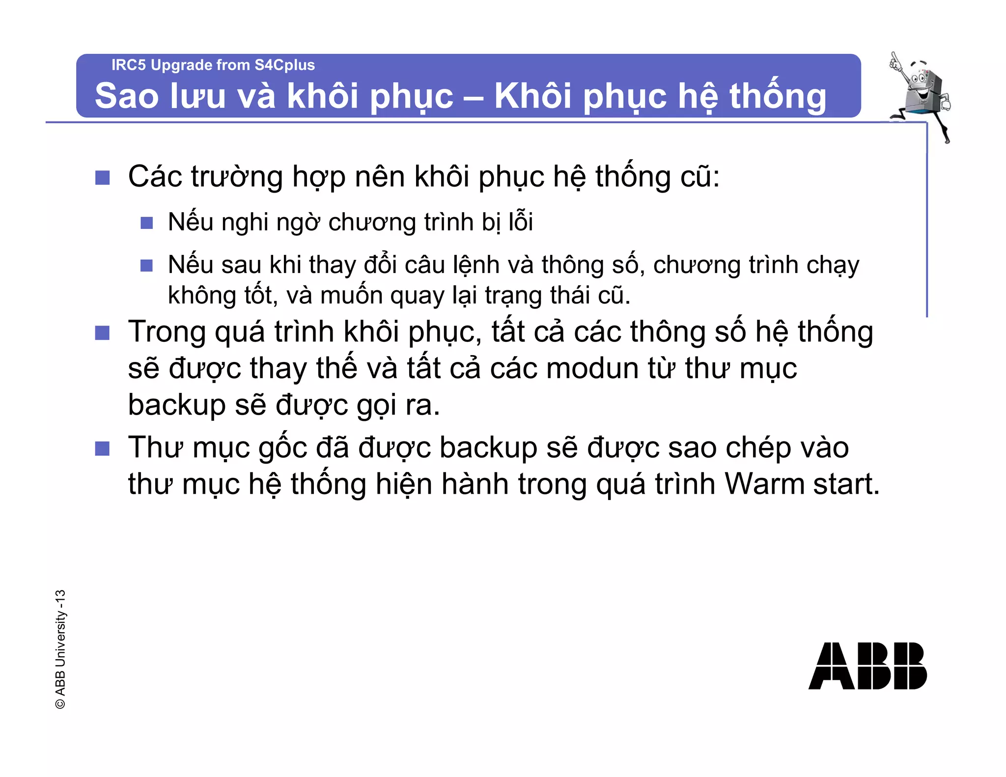 ©
ABB
University
-13 IRC5 Upgrade from S4Cplus
Sao lưu và khôi phục – Khôi phục hệ thống
n Các trường hợp nên khôi phục hệ thống cũ:
n Nếu nghi ngờ chương trình bị lỗi
n Nếu sau khi thay đổi câu lệnh và thông số, chương trình chạy
không tốt, và muốn quay lại trạng thái cũ.
n Trong quá trình khôi phục, tất cả các thông số hệ thống
sẽ được thay thế và tất cả các modun từ thư mục
backup sẽ được gọi ra.
n Thư mục gốc đã được backup sẽ được sao chép vào
thư mục hệ thống hiện hành trong quá trình Warm start.
 