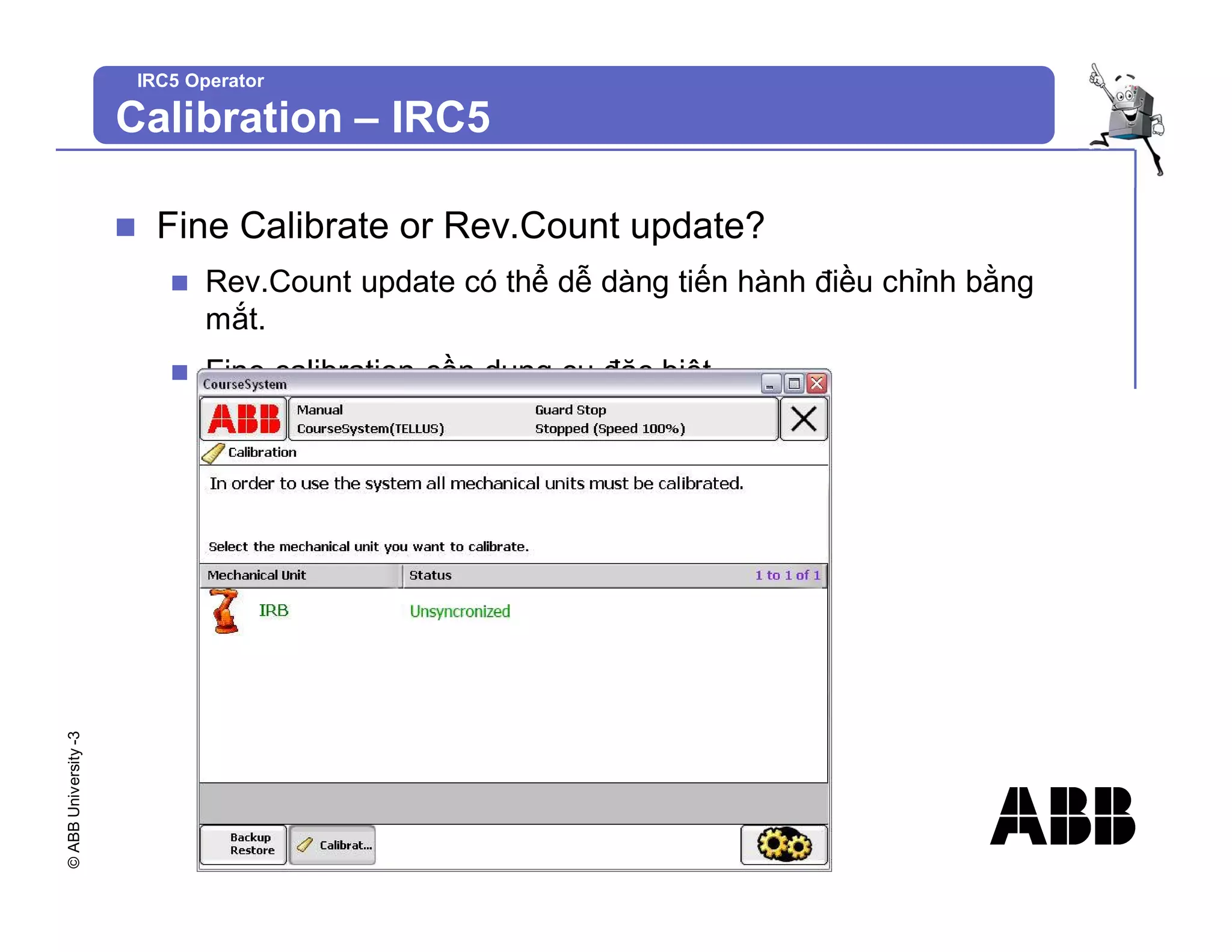 ©
ABB
University
-3
IRC5 Operator
n Fine Calibrate or Rev.Count update?
n Rev.Count update có thể dễ dàng tiến hành điều chỉnh bằng
mắt.
n Fine calibration cần dụng cụ đặc biệt.
Calibration – IRC5
 
