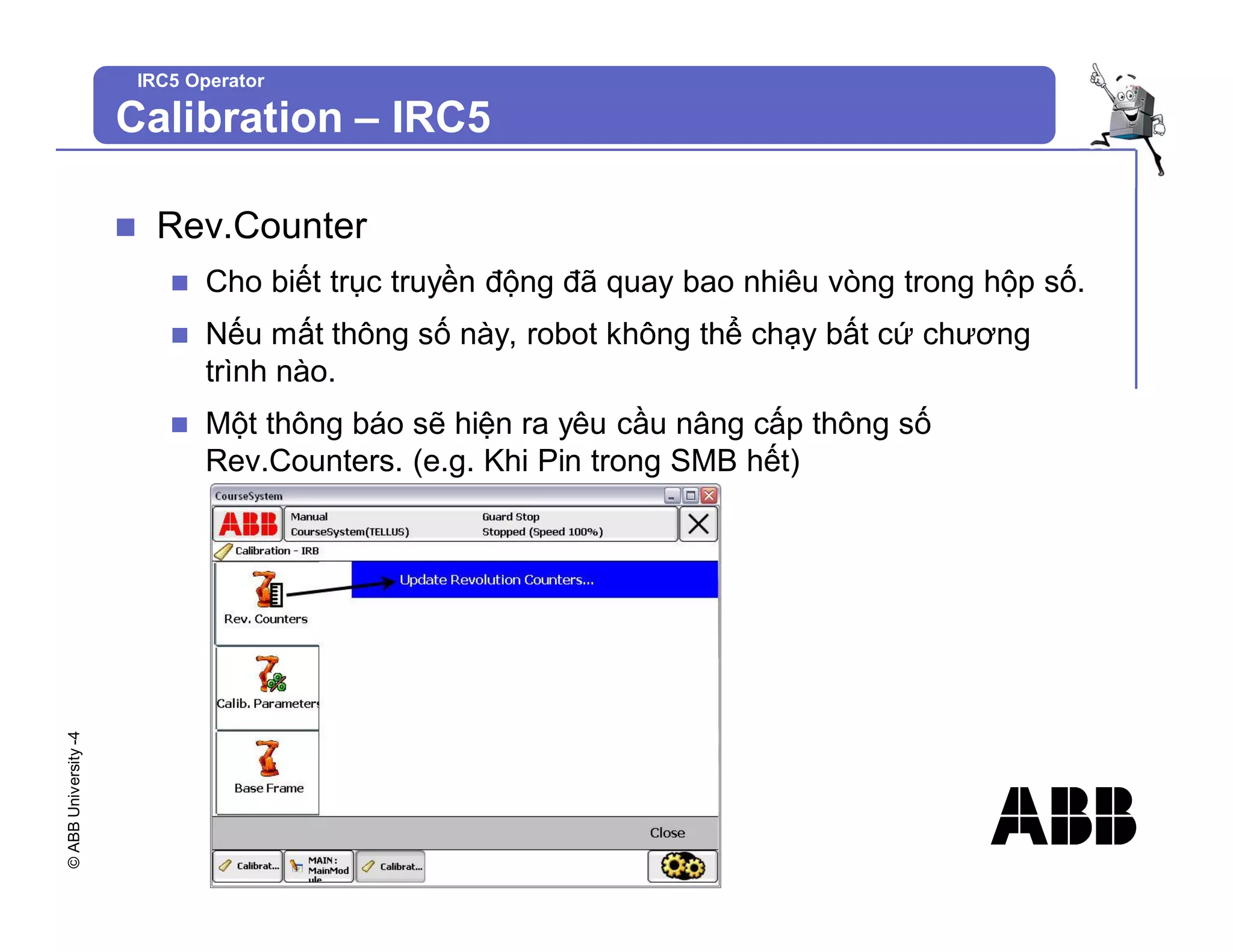 ©
ABB
University
-4
IRC5 Operator
n Rev.Counter
n Cho biết trục truyền động đã quay bao nhiêu vòng trong hộp số.
n Nếu mất thông số này, robot không thể chạy bất cứ chương
trình nào.
n Một thông báo sẽ hiện ra yêu cầu nâng cấp thông số
Rev.Counters. (e.g. Khi Pin trong SMB hết)
Calibration – IRC5
 