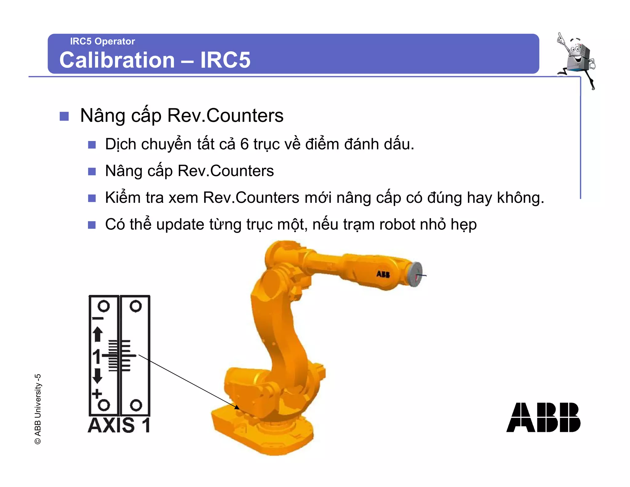 ©
ABB
University
-5
IRC5 Operator
n Nâng cấp Rev.Counters
n Dịch chuyển tất cả 6 trục về điểm đánh dấu.
n Nâng cấp Rev.Counters
n Kiểm tra xem Rev.Counters mới nâng cấp có đúng hay không.
n Có thể update từng trục một, nếu trạm robot nhỏ hẹp
Calibration – IRC5
 