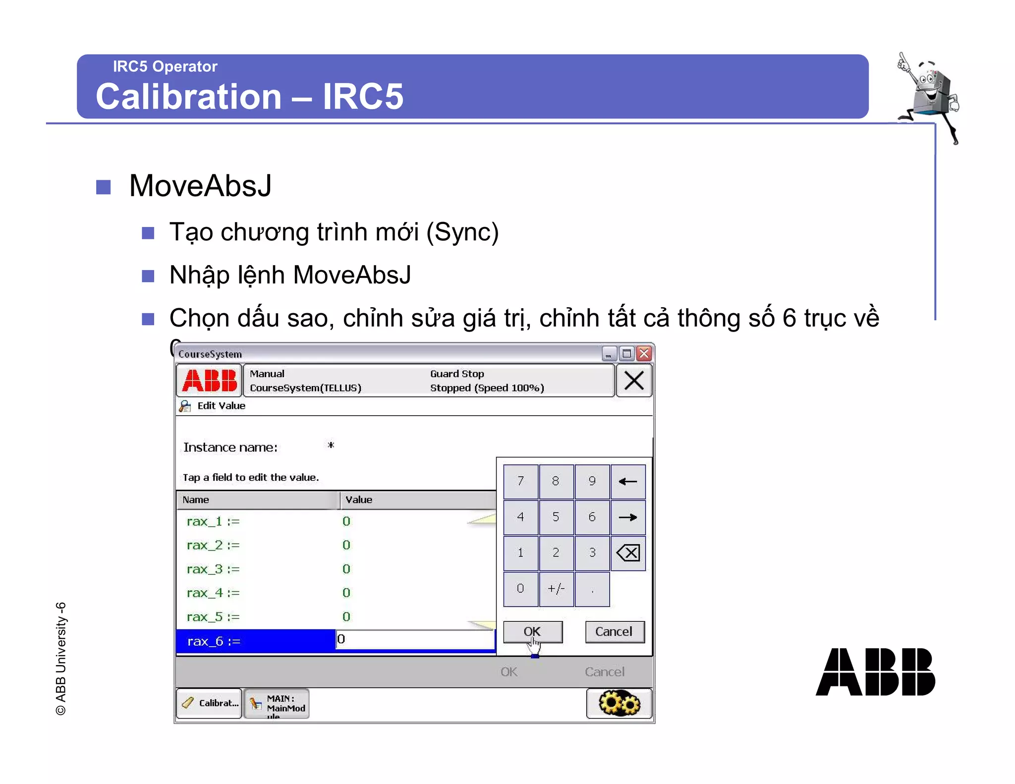 ©
ABB
University
-6
IRC5 Operator
n MoveAbsJ
n Tạo chương trình mới (Sync)
n Nhập lệnh MoveAbsJ
n Chọn dấu sao, chỉnh sửa giá trị, chỉnh tất cả thông số 6 trục về
0
Calibration – IRC5
 