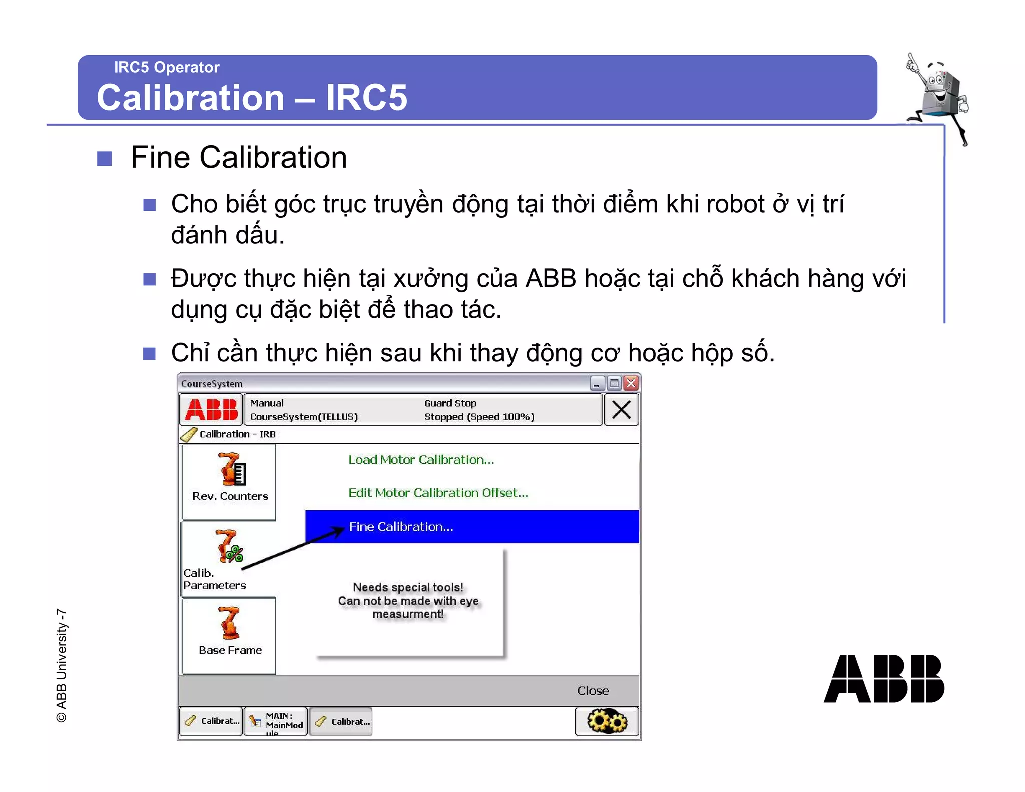 ©
ABB
University
-7
IRC5 Operator
n Fine Calibration
n Cho biết góc trục truyền động tại thời điểm khi robot ở vị trí
đánh dấu.
n Được thực hiện tại xưởng của ABB hoặc tại chỗ khách hàng với
dụng cụ đặc biệt để thao tác.
n Chỉ cần thực hiện sau khi thay động cơ hoặc hộp số.
Calibration – IRC5
 