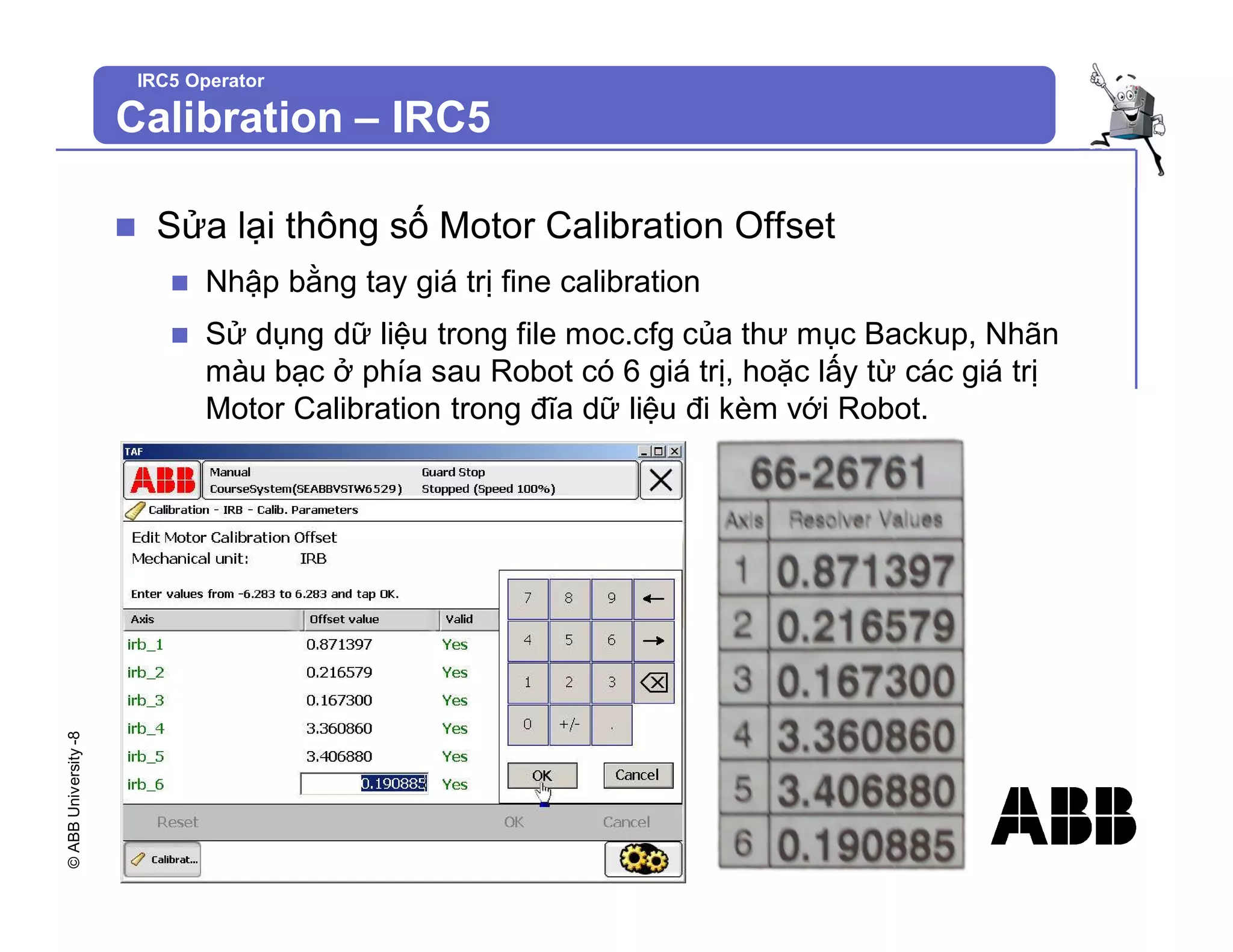 ©
ABB
University
-8
IRC5 Operator
n Sửa lại thông số Motor Calibration Offset
n Nhập bằng tay giá trị fine calibration
n Sử dụng dữ liệu trong file moc.cfg của thư mục Backup, Nhãn
màu bạc ở phía sau Robot có 6 giá trị, hoặc lấy từ các giá trị
Motor Calibration trong đĩa dữ liệu đi kèm với Robot.
Calibration – IRC5
 