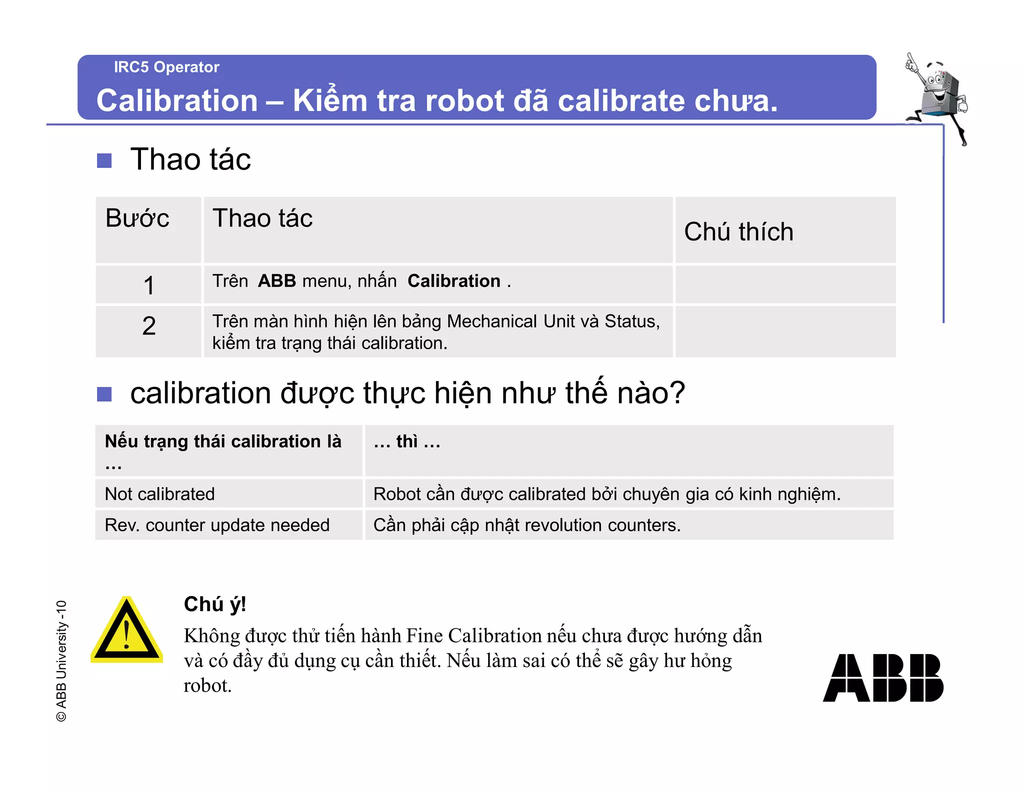 ©
ABB
University
-10
IRC5 Operator
Calibration – Kiểm tra robot đã calibrate chưa.
n Thao tác
Bước Thao tác
Chú thích
1 Trên ABB menu, nhấn Calibration .
2 Trên màn hình hiện lên bảng Mechanical Unit và Status,
kiểm tra trạng thái calibration.
Nếu trạng thái calibration là
…
… thì …
Not calibrated Robot cần được calibrated bởi chuyên gia có kinh nghiệm.
Rev. counter update needed Cần phải cập nhật revolution counters.
n calibration được thực hiện như thế nào?
Chú ý!
Không được thử tiến hành Fine Calibration nếu chưa được hướng dẫn
và có đầy đủ dụng cụ cần thiết. Nếu làm sai có thể sẽ gây hư hỏng
robot.
 