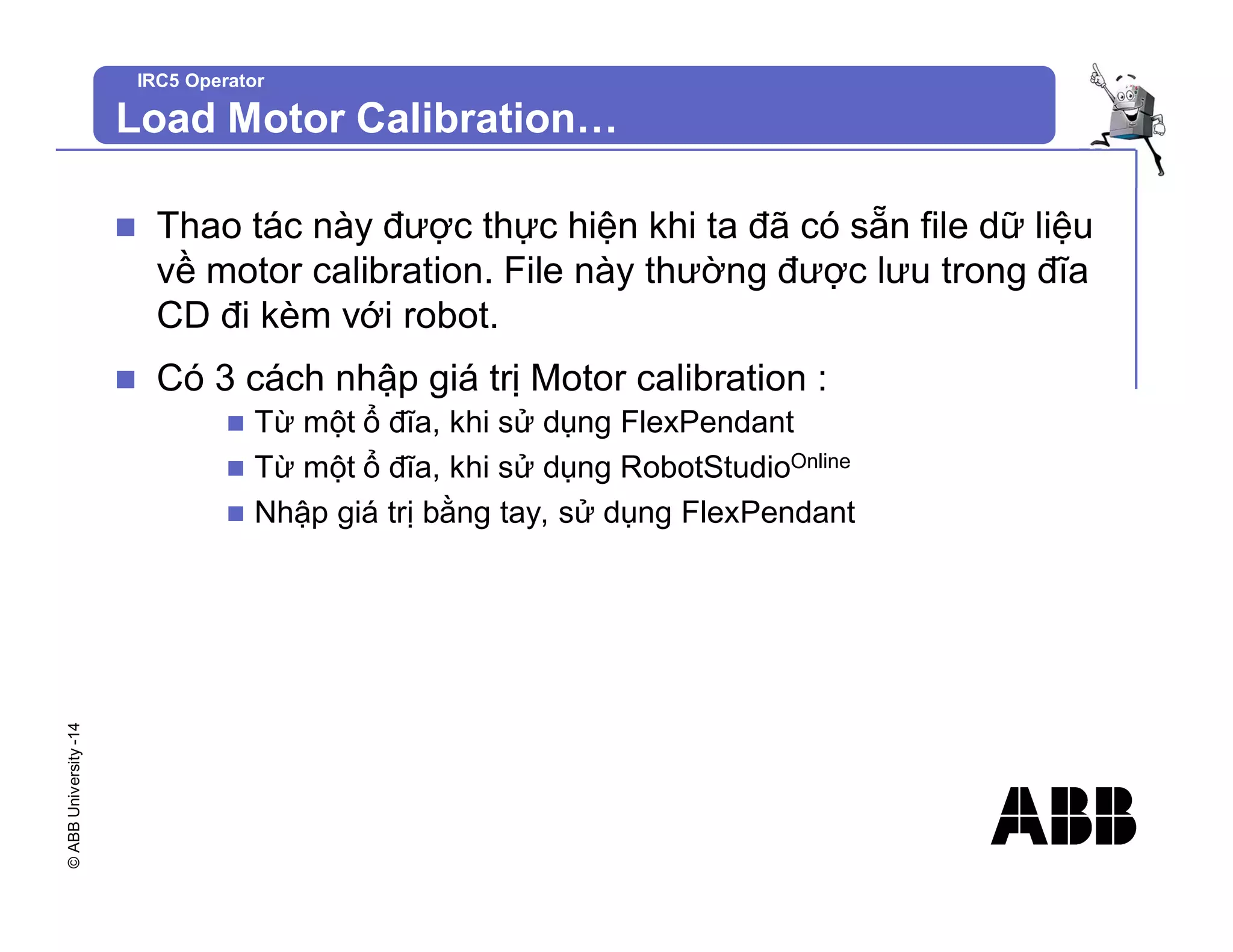 ©
ABB
University
-14
IRC5 Operator
Load Motor Calibration…
n Thao tác này được thực hiện khi ta đã có sẵn file dữ liệu
về motor calibration. File này thường được lưu trong đĩa
CD đi kèm với robot.
n Có 3 cách nhập giá trị Motor calibration :
n Từ một ổ đĩa, khi sử dụng FlexPendant
n Từ một ổ đĩa, khi sử dụng RobotStudioOnline
n Nhập giá trị bằng tay, sử dụng FlexPendant
 