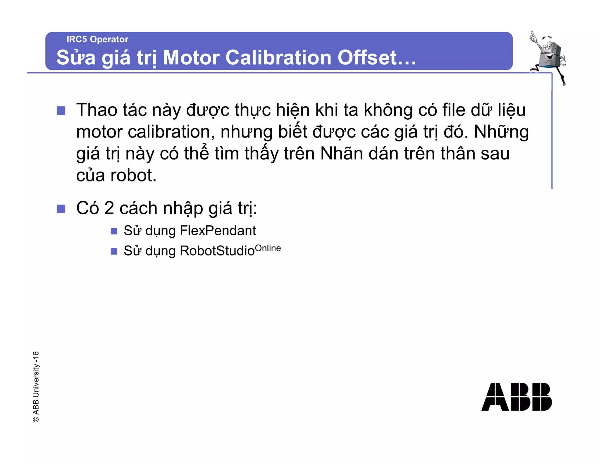 ©
ABB
University
-16
IRC5 Operator
Sửa giá trị Motor Calibration Offset…
n Thao tác này được thực hiện khi ta không có file dữ liệu
motor calibration, nhưng biết được các giá trị đó. Những
giá trị này có thể tìm thấy trên Nhãn dán trên thân sau
của robot.
n Có 2 cách nhập giá trị:
n Sử dụng FlexPendant
n Sử dụng RobotStudioOnline
 