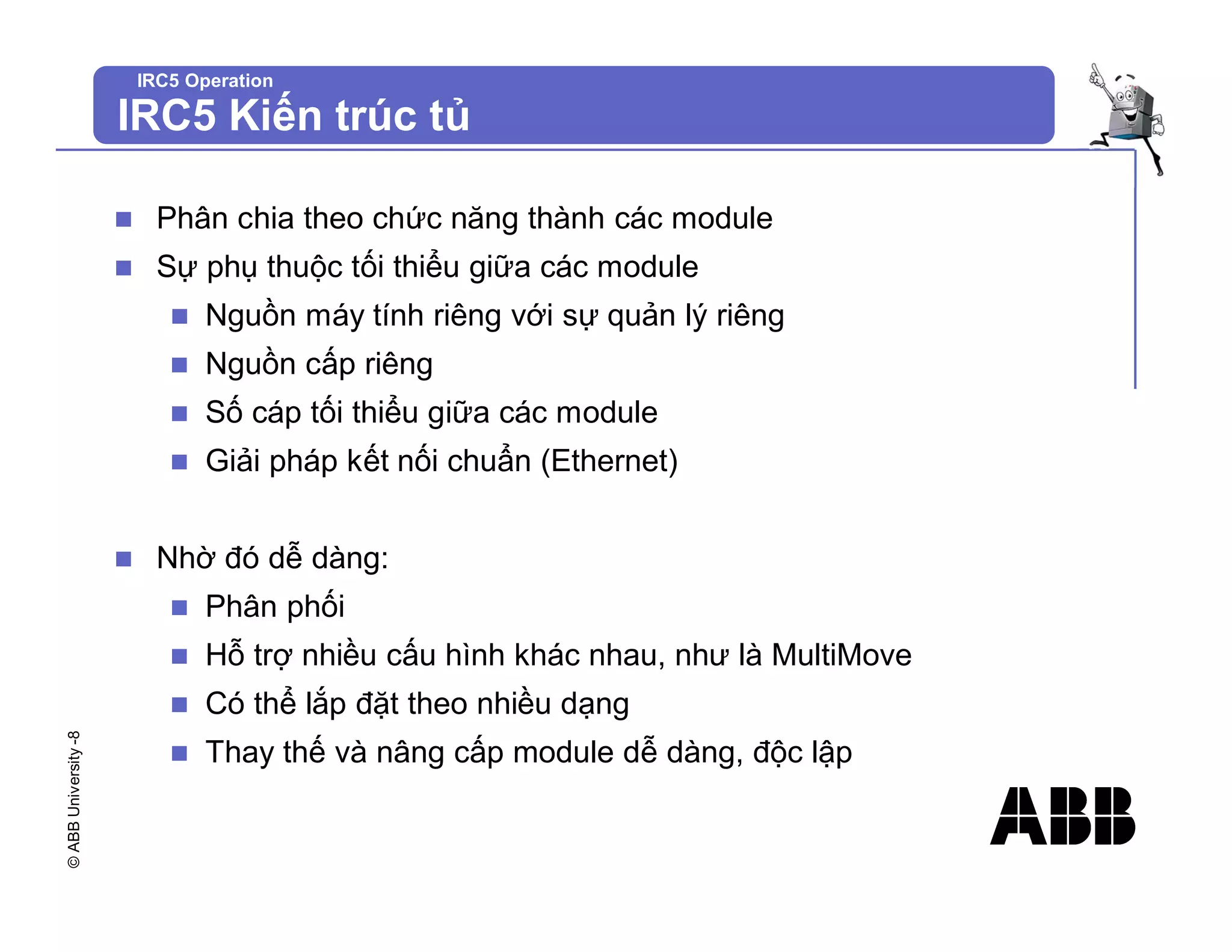 ©
ABB
University
-8
IRC5 Operation
IRC5 Kiến trúc tủ
n Phân chia theo chức năng thành các module
n Sự phụ thuộc tối thiểu giữa các module
n Nguồn máy tính riêng với sự quản lý riêng
n Nguồn cấp riêng
n Số cáp tối thiểu giữa các module
n Giải pháp kết nối chuẩn (Ethernet)
n Nhờ đó dễ dàng:
n Phân phối
n Hỗ trợ nhiều cấu hình khác nhau, như là MultiMove
n Có thể lắp đặt theo nhiều dạng
n Thay thế và nâng cấp module dễ dàng, độc lập
 