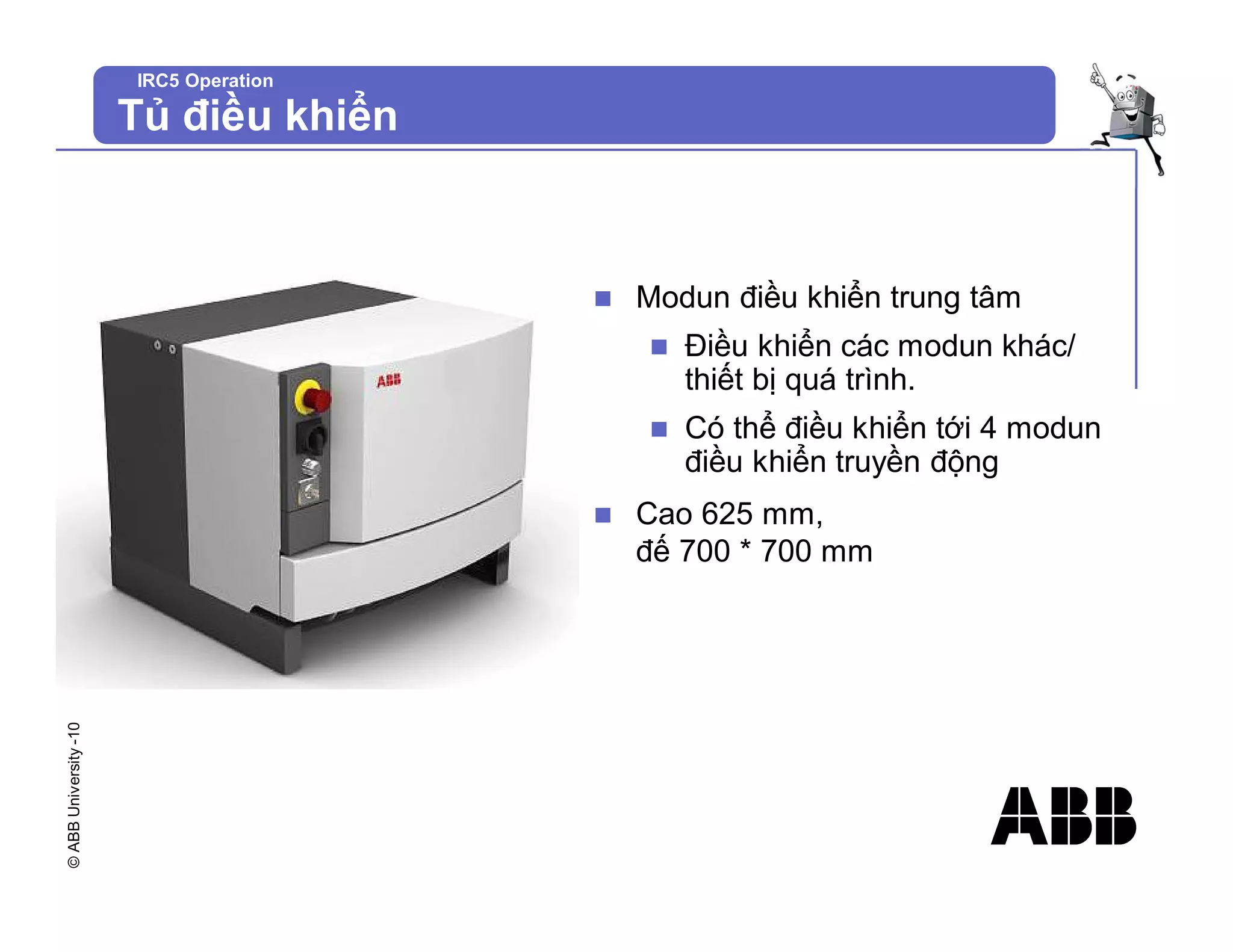 ©
ABB
University
-10
IRC5 Operation
Tủ điều khiển
n Modun điều khiển trung tâm
n Điều khiển các modun khác/
thiết bị quá trình.
n Có thể điều khiển tới 4 modun
điều khiển truyền động
n Cao 625 mm,
đế 700 * 700 mm
 