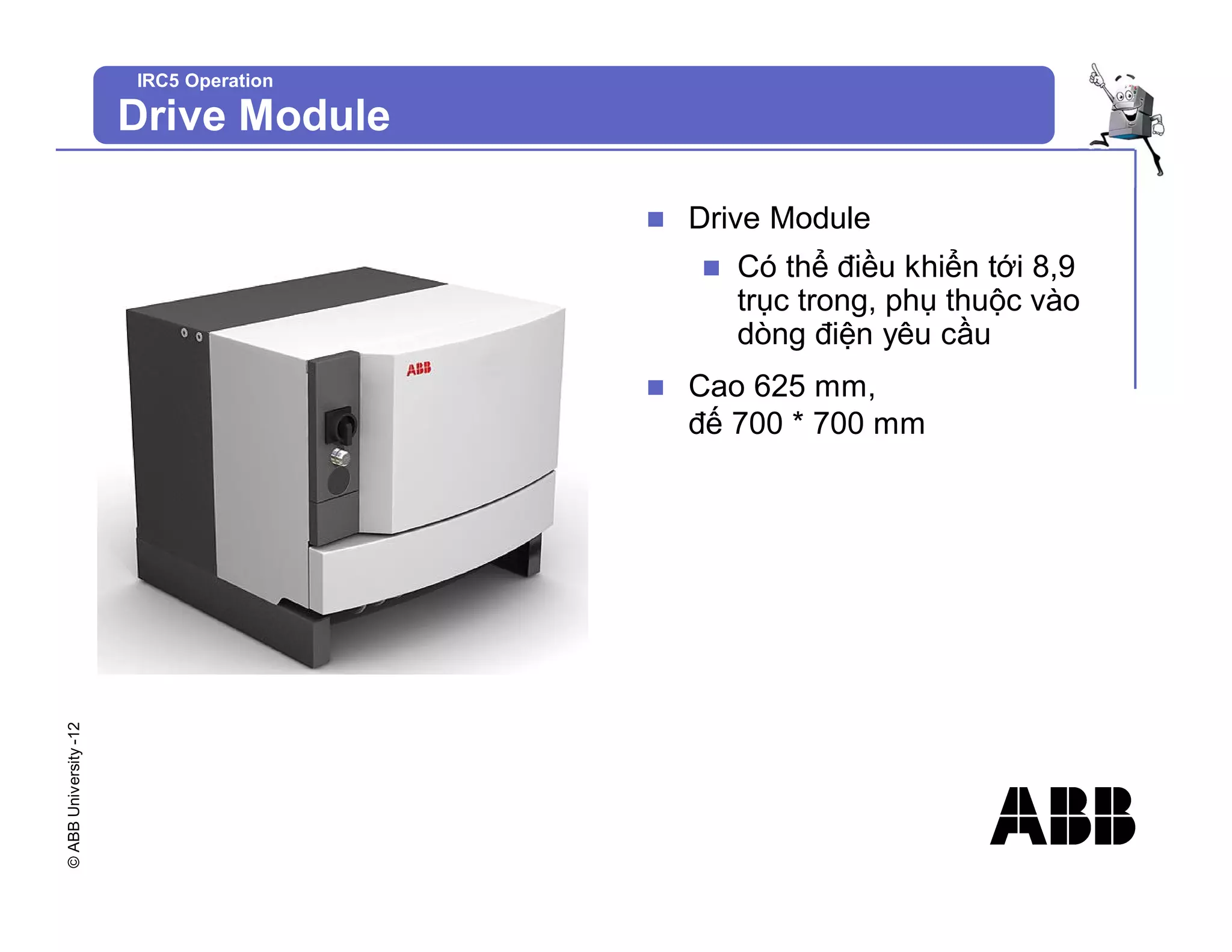 ©
ABB
University
-12
IRC5 Operation
Drive Module
n Drive Module
n Có thể điều khiển tới 8,9
trục trong, phụ thuộc vào
dòng điện yêu cầu
n Cao 625 mm,
đế 700 * 700 mm
 