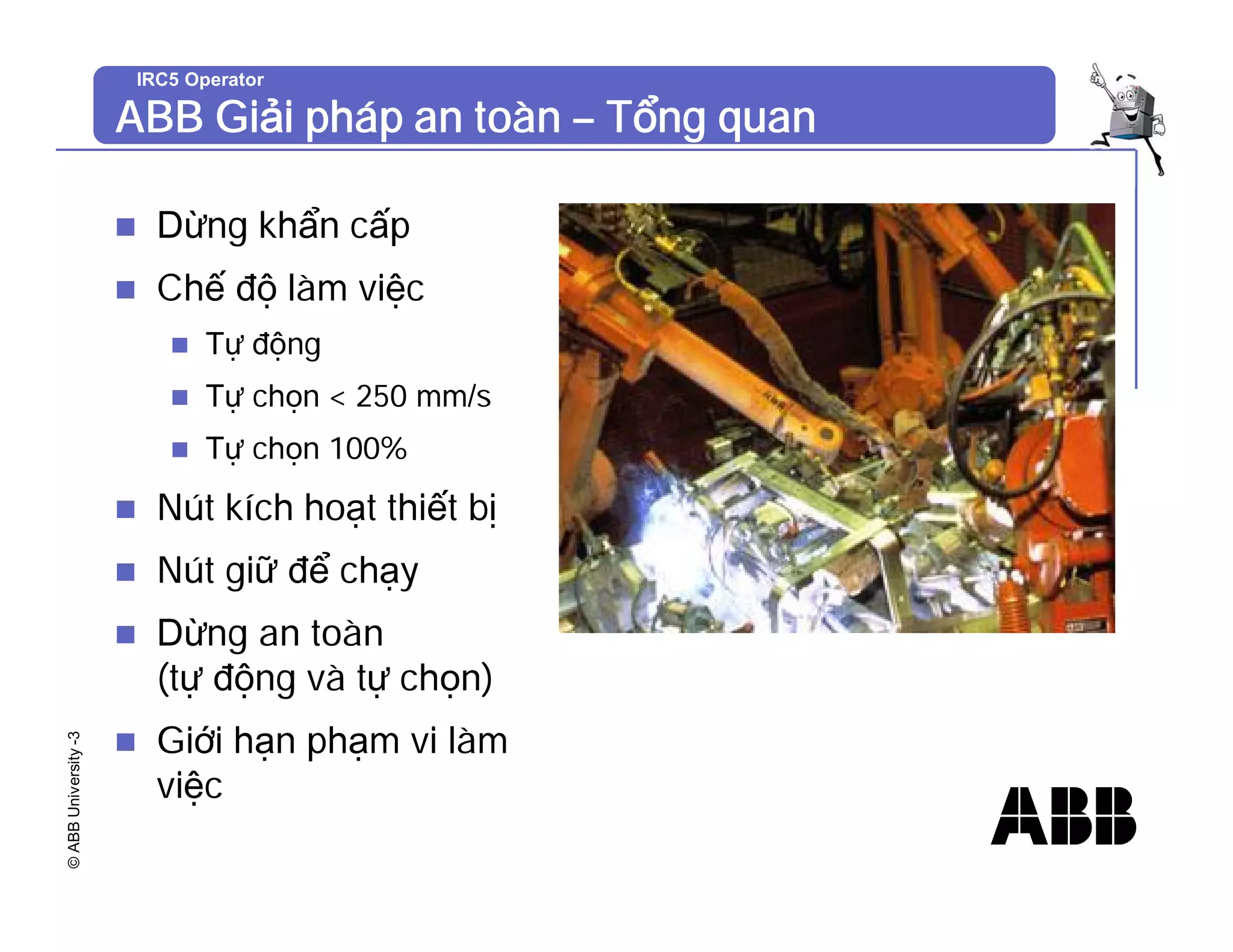 ©
ABB
University
-3 IRC5 Operator
ABB Giải pháp an toàn – Tổng quan
n Dừng khẩn cấp
n Chế độ làm việc
n Tự động
n Tự chọn < 250 mm/s
n Tự chọn 100%
n Nút kích hoạt thiết bị
n Nút giữ để chạy
n Dừng an toàn
(tự động và tự chọn)
n Giới hạn phạm vi làm
việc
 