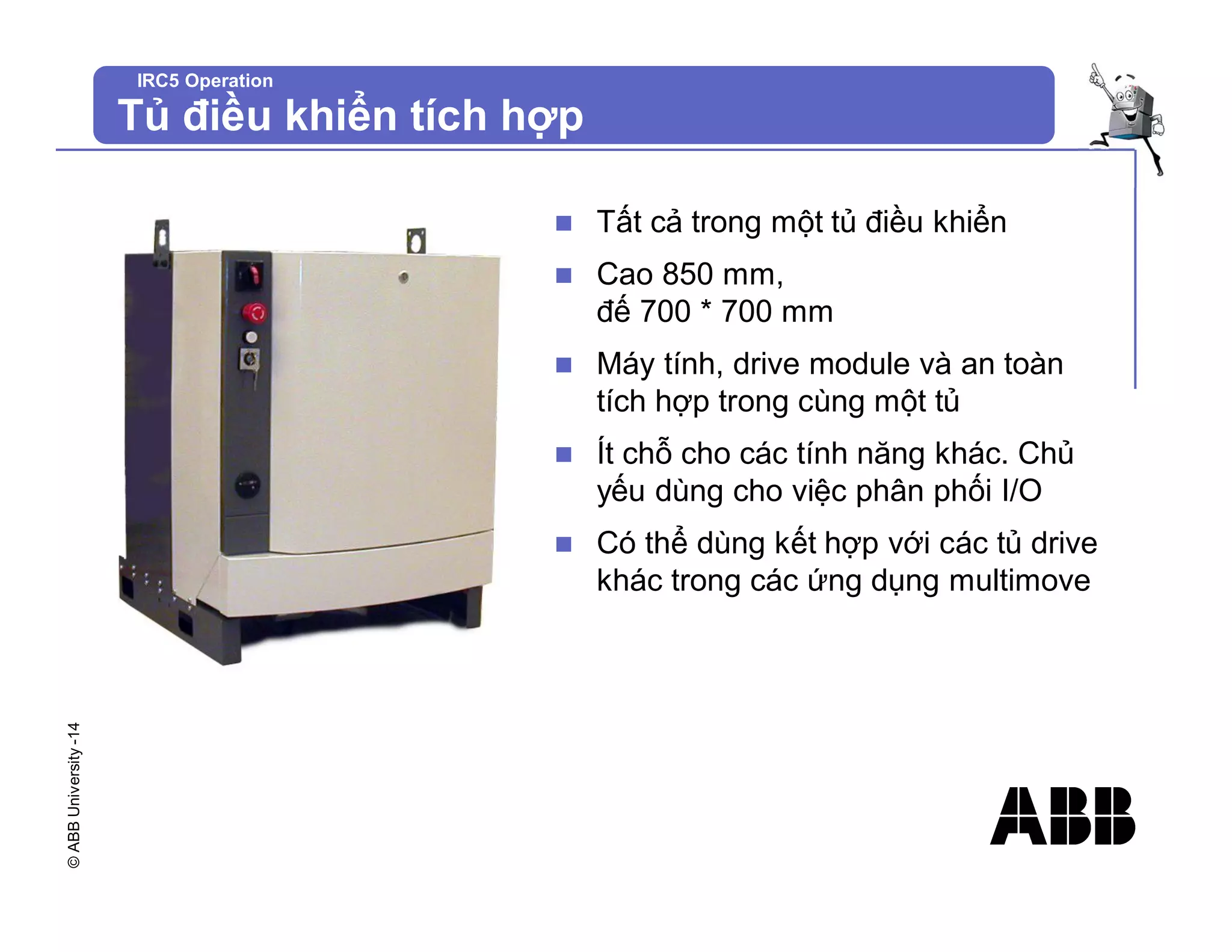 ©
ABB
University
-14
IRC5 Operation
Tủ điều khiển tích hợp
n Tất cả trong một tủ điều khiển
n Cao 850 mm,
đế 700 * 700 mm
n Máy tính, drive module và an toàn
tích hợp trong cùng một tủ
n Ít chỗ cho các tính năng khác. Chủ
yếu dùng cho việc phân phối I/O
n Có thể dùng kết hợp với các tủ drive
khác trong các ứng dụng multimove
 