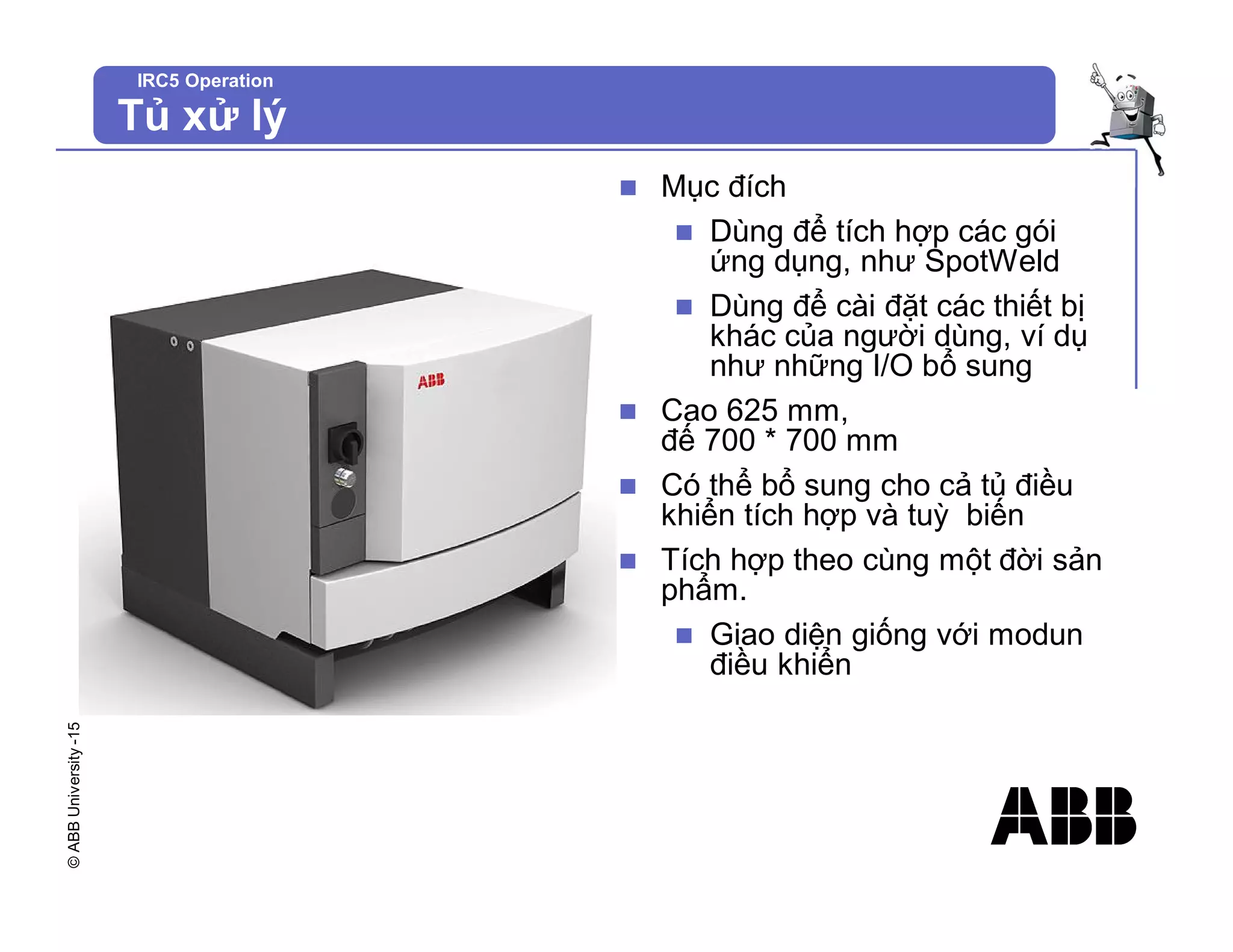 ©
ABB
University
-15
IRC5 Operation
Tủ xử lý
n Mục đích
n Dùng để tích hợp các gói
ứng dụng, như SpotWeld
n Dùng để cài đặt các thiết bị
khác của người dùng, ví dụ
như những I/O bổ sung
n Cao 625 mm,
đế 700 * 700 mm
n Có thể bổ sung cho cả tủ điều
khiển tích hợp và tuỳ biến
n Tích hợp theo cùng một đời sản
phẩm.
n Giao diện giống với modun
điều khiển
 