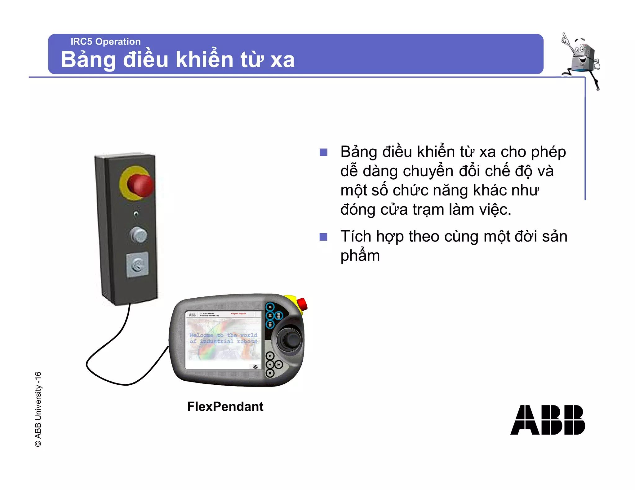 ©
ABB
University
-16
IRC5 Operation
Bảng điều khiển từ xa
n Bảng điều khiển từ xa cho phép
dễ dàng chuyển đổi chế độ và
một số chức năng khác như
đóng cửa trạm làm việc.
n Tích hợp theo cùng một đời sản
phẩm
FlexPendant
 