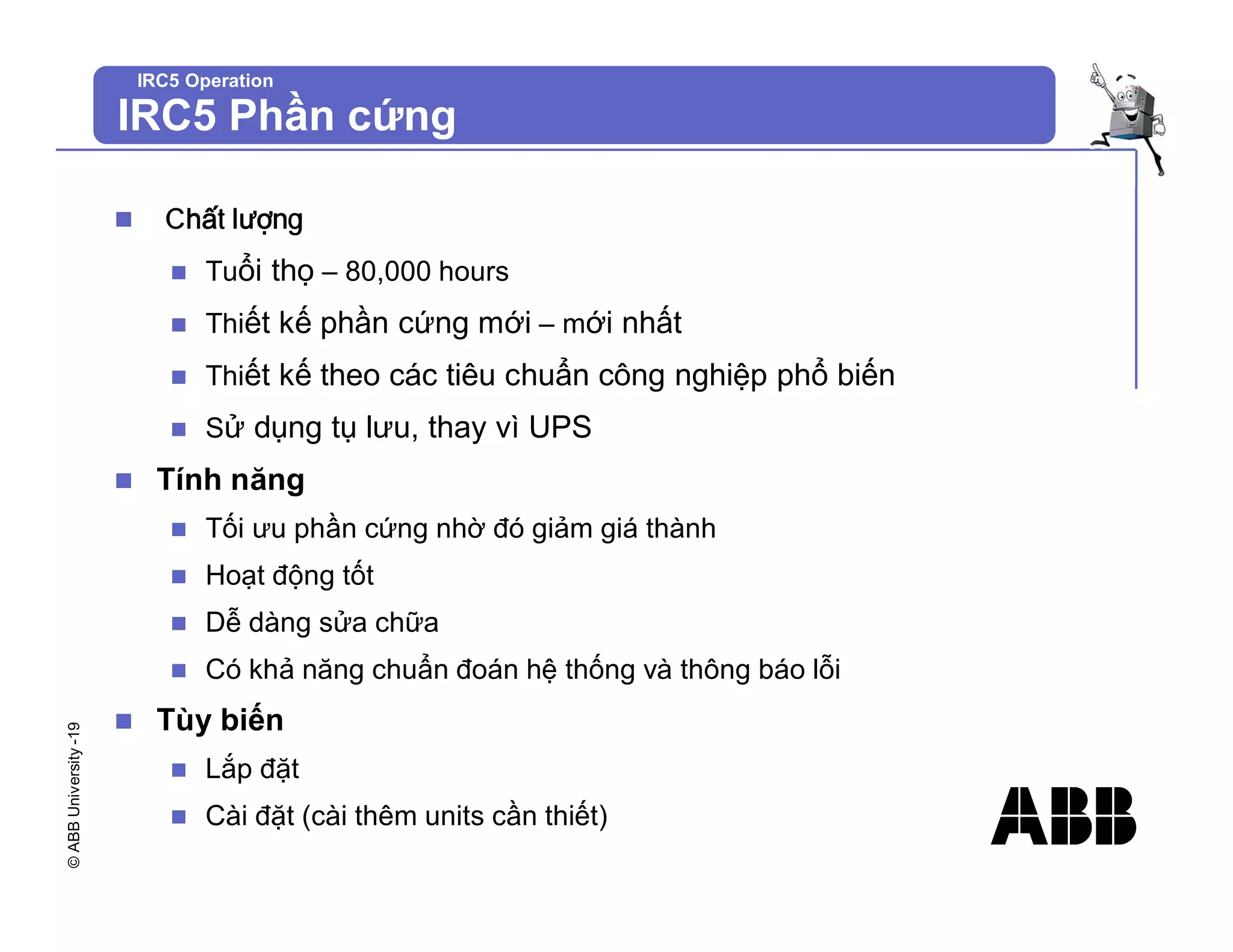 ©
ABB
University
-19
IRC5 Operation
IRC5 Phần cứng
n Chất lượng
n Tuổi thọ – 80,000 hours
n Thiết kế phần cứng mới – mới nhất
n Thiết kế theo các tiêu chuẩn công nghiệp phổ biến
n Sử dụng tụ lưu, thay vì UPS
n Tính năng
n Tối ưu phần cứng nhờ đó giảm giá thành
n Hoạt động tốt
n Dễ dàng sửa chữa
n Có khả năng chuẩn đoán hệ thống và thông báo lỗi
n Tùy biến
n Lắp đặt
n Cài đặt (cài thêm units cần thiết)
 